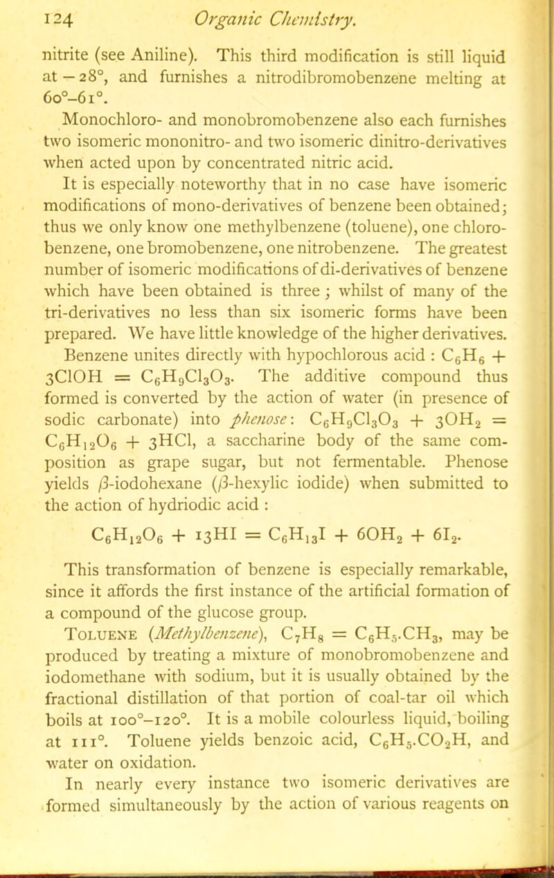nitrite (see Aniline). This third modification is still liquid at—28°, and furnishes a nitrodibromobenzene melting at 6o°-6i°. Monochloro- and monobromobenzene also each furnishes two isomeric mononitro- and two isomeric dinitro-derivatives when acted upon by concentrated nitric acid. It is especially noteworthy that in no case have isomeric modifications of mono-derivatives of benzene been obtained; thus we only know one methylbenzene (toluene), one chloro- benzene, one bromobenzene, one nitrobenzene. The greatest number of isomeric modifications of di-derivatives of benzene which have been obtained is three; whilst of many of the tri-derivatives no less than six isomeric forms have been prepared. We have little knowledge of the higher derivatives. Benzene unites directly with hypochlorous acid : CsHg -f 3CIOH = CgHgClsOa. The additive compound thus formed is converted by the action of water (in presence of sodic carbonate) into phenose-. CgHgClaOs -f 3OH2 = CgHigOg -h 3HCI, a saccharine body of the same com- position as grape sugar, but not fermentable. Phenose yields /3-iodohexane (/3-hexylic iodide) when submitted to the action of hydriodic acid : CgHigOe -h I3HI = CgH.gl + 6OH2 -f 6I2. This transformation of benzene is especially remarkable, since it affords the first instance of the artificial formation of a compound of the glucose group. Toluene {Methylbenzene)., CyHg = CgHs.CHg, may be produced by treating a mixture of monobromobenzene and iodomethane with sodium, but it is usually obtained by the fractional distillation of that portion of coal-tar oil which boils at ioo°-i20°. It is a mobile colourless liquid, boiling at 111°. Toluene yields benzoic acid, CeHj.COgH, and water on oxidation. In nearly every instance two isomeric derivatives are formed simultaneously by tlie action of various reagents on