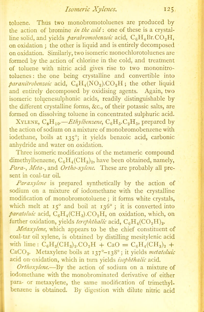 toluene. Thus two monobromotoluenes are produced by the action of bromine in the cold: one of these is a crystal- line solid, and yields parabro7nobe?izoic a.c\d, CgH4Br.C02H, on oxidation ; the other is liquid and is entirely decomposed on oxidation. Similarly, two isomeric monochlorotoluenes are formed by the action of chlorine in the cold, and treatment of toluene with nitric acid gives rise to two mononitro- toluenes: the one being crystalline and convertible into paraniirobe?tzoic acid, C6H4(N02).C02H ; the other liquid and entirely decomposed by oxidising agents. Again, two isomeric toluenesulphonic acids, readily distinguishable by the diflerent crystalline forms, &c., of their potassic salts, are formed on dissolving toluene in concentrated sulphuric acid. Xylene, CgHjo.—Ethylbenzene, C6H5.C2H5, prepared by the action of sodium on a mixture of monobromobenzene with iodethane, boils at 135°; it yields benzoic acid, carbonic anhydride and water on oxidation. Three isomeric modifications of the metameric compound dimethylbenzene, CgH4(CH3)2, have been obtained, namely, Para-, Meta-, and Ortho-xylene. These are probably all pre- sent in coal-tar oil. Paraxylene is prepared synthetically by the action of sodium on a mixture of iodomethane with the crystalline modification of monobromotoluene ; it forms white crystals, which melt at 15'^ and boil at 136° ; it is converted into paratohiic acid, C6H4(CH3).C02H, on oxidation, which, on further oxidation, yields terephthalic acid, CgH4(C02H)2. Mdaxylene, which appears to be the chief constituent of coal-tar oil xylene, is obtained by distilling mesitylenic acid with lime: C6H3(CH3)2.C02H + CaO = C6H4(CH3)2 -f- CaC03. Metaxylene boils at i37°-i38°; it yields metatobiic acid on-oxidation, which in turn yields isophthalic acid. Orthoxylene.—By the action of sodium on a mixture of iodomethane with the monobrominated derivative of either para- or metaxylene, the same modification of trimethyl- benzene is obtained. By digestion with dilute nitric acid