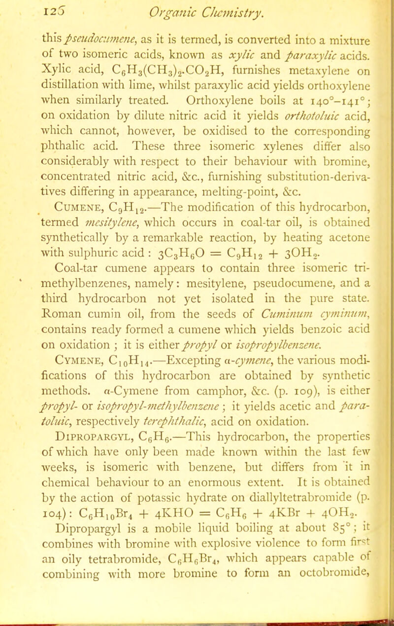 this pseudocumene, as it is termed, is converted into a mixture of two isomeric acids, known as xylic and paraxylic acids. Xylic acid, C(;H3(CH3)2.C02H, furnishes metaxylene on distillation with lime, whilst paraxylic acid yields orthoxylene when similarly treated. Orthoxylene boils at i4o°-i4i°; on oxidation by dilute nitric acid it yields orthotoluic acid, which cannot, however, be oxidised to the corresponding phthalic acid. These three isomeric xylenes differ also considerably Avith respect to their behaviour with bromine, concentrated nitric acid, &c., furnishing substitution-deriva- tives differing in appearance, melting-point, &c. Cumene, CgH|2.—The modification of this hydrocarbon, termed i7icsitylene, which occurs in coal-tar oil, is obtained S3Tithetically by a remarkable reaction, by heating acetone with sulphuric acid : 3C3H6O = C9H12 + 3OH2. Coal-tar cumene appears to contain three isomeric tri- methylbenzenes, namely: mesitylene, pseudocumene, and a third hydrocarbon not yet isolated in the pure state. Roman cumin oil, from the seeds of Cumimim cyminum, contains ready formed a cumene which yields benzoic acid on oxidation ; it is either propyl or isopi'opylbenzene. Cymene, C10H14.—Excepting a-cyitwie, the various modi- fications of this hydrocarbon are obtained by synthetic methods. n-Cymene from camphor, &c. (p. 109), is either propyl- or isopropyl-methylbenzcne; it yields acetic and para- toliiic, respectively tcrephthalic, acid on oxidation. Dipropargyl, CgHg.—This hydrocarbon, the properties of which have only been made known within the last few weeks, is isomeric with benzene, but differs from it in chemical behaviour to an enormous extent. It is obtained by the action of potassic hydrate on diallyltetrabromide (p. 104): CGH,oBr4 -f- 4KHO = CgHg -f- 4KBr -f 4OH2. Dipropargyl is a mobile liquid boiling at about 85°; it combines with bromine with explosive violence to fonn fir'^t an oily tetrabromide, CfiHgBr4, which appears capable of combining with more bromine to form an octobromide.