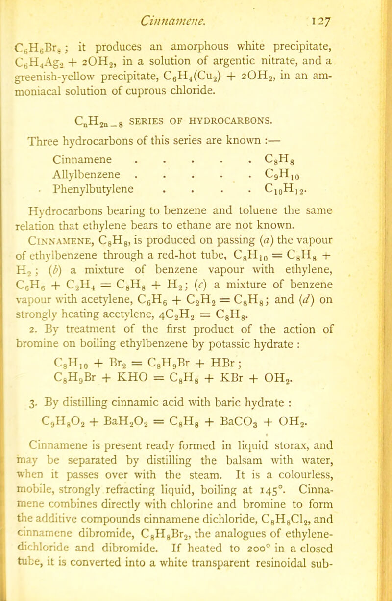 CsHgBrg; it produces an amorphous white precipitate, C6H4Ago + 2OH2, in a solution of argentic nitrate, and a greenish-yellow precipitate, C6H4(Cu2) + 2OH2, in an am- moniacal solution of cuprous chloride. CnH2n_8 SERIES OF HYDROCARBONS. Three hydrocarbons of this series are known :— Cinnamene . . . . . CgHg AUylbenzene CgH,;, Phenylbutylene .... CioH,2. Hydrocarbons bearing to benzene and toluene the same relarion that ethylene bears to ethane are not known. Cinnamene, CgHg, is produced on passing {a) the vapour of ethylbenzene through a red-hot tube, CgHjo = CgHg -t- H,; (b) a mixture of benzene vapour with ethylene, CgHg -f C2H4 = CgHg -f H2; {c) a mixture of benzene vapour wdth acetylene, CgHg -f C2H2 = CgHg; and (d) on strongly hearing acetylene, 4C2H2 = CgHg. 2. By treatment of the first product of the action of bromine on boiling ethylbenzene by potassic hydrate : CgHjo + Br2 = CgHgBr -j- HBr; CgHgBr -1- KHO = CgHg -|- KBr -f OHg. 3. By distilling cinnamic acid with baric hydrate ; CgHgOg + BaHgOg = CgHg + BaCOg + OHg. Cinnamene is present ready formed in liquid storax, and may be separated by distilling the balsam with water, when it passes over with the steam. It is a colourless, mobile, strongly refracting liquid, boiling at 145°. Cinna- mene combines directly with chlorine and bromine to form the additive compounds cinnamene dichloride, CgHgClg, and cinnamene dibromide, CgHgBrg, the analogues of ethylene- dichloride and dibromide. If heated to 200° in a closed tube, it is converted into a white transparent resinoidal sub-