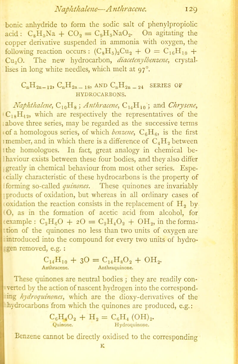 bonic anhydride to form the sodic salt of phenylpropiolic acid : CgHsNa + COj = CgHsNaOj. On agitating the copper derivative suspended in ammonia with oxygen, the following reaction occurs : (CgH5)2Cu2 + O = CigHio + CuoO. The new hydrocarbon, diaceteuylbenzene, crystal- lises in long white needles, which melt at 97°. CnH2„_i2, C„H2„_ 18, and C„H2„ _ 24 SERIES OF HYDROCARBONS. Naphthalene, CioHg; Anthracene, C^Hiq J and Chrysefie, 'CisH,,, which are respectively the representatives of the ; above three series, may be regarded as the successive terms tof a homologous series, of which benzene, CgHe, is the first 1 member, and in which there is a difference of C4H2 between Ithe homologues. In fact, great analogy in chemical be- i haviour exists between these four bodies, and they also differ ; greatly in chemical behaviour from most other series. Espe- . cially characteristic of these hydrocarbons is the property of : forming so-called quinones. These quinones are invariably •products of oxidation, but whereas in all ordinary cases of oxidation the reaction consists in the replacement of by ' O, as in the formation of acetic acid from alcohol, for eexample : C2HgO -|- 2O = C2H4O2 + OH2, in theforma- ttion of the quinones no less than two units of oxygen are mtroduced into the compound for every two units of hydro- igen removed, e.g. : C14H10 + 3O — Ci4Hg02 + OH2. Anthracene. Anthraquinone. These quinones are neutral bodies ; they are readily con- verted by the action of nascent hydrogen into the correspond- ing hydroquinones, which are the dioxy-derivatives of the hydrocarbons from which the quinones are produced, e.g.: C6H4O2 + H2 = CfiH4 (0H)2. Quinone. Hydroquinone. Benzene cannot be directly oxidised to tire corresponding K