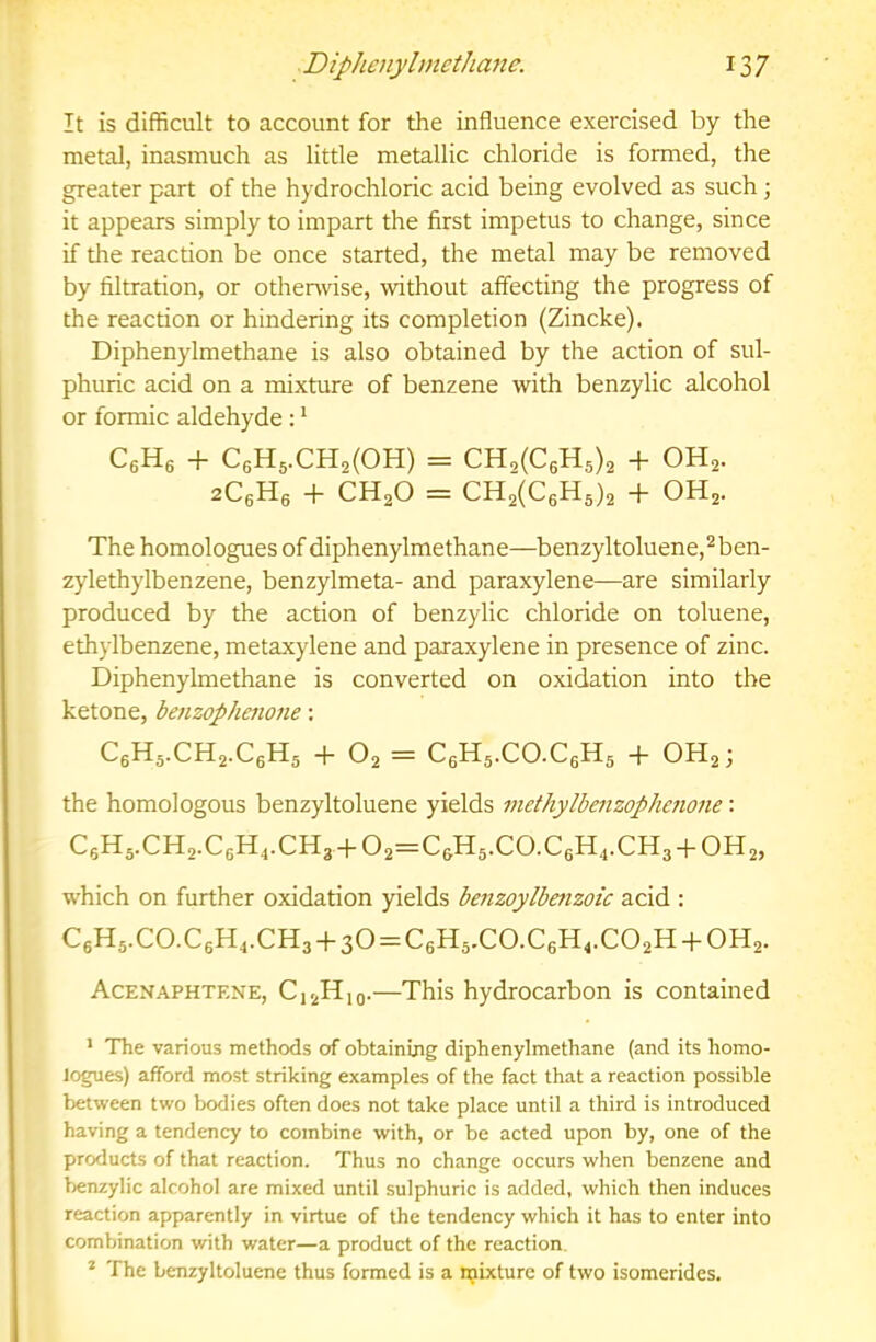 It is difficult to account for the influence exercised by the metal, inasmuch as little metallic chloride is formed, the greater part of the hydrochloric acid being evolved as such j it appears simply to impart the first impetus to change, since if the reaction be once started, the metal may be removed by filtration, or othenvise, without affecting the progress of the reaction or hindering its completion (Zincke). Diphenylmethane is also obtained by the action of sul- phuric acid on a mixture of benzene with benzylic alcohol or formic aldehyde : ^ CgHg + C6H5.CH2(0H) = Cn.iCeH.,), + OH2. aCgHg -f CH2O = CH2(C6H5)2 + OH2. The homologuesof diphenylmethane—benzyltoluene,^ben- zylethylbenzene, benzylmeta- and paraxylene—are similarly produced by the action of benzylic chloride on toluene, ethylbenzene, metaxylene and paraxylene in presence of zinc. Diphenylmethane is converted on oxidation into the ketone, baizophenone; C6H5.CH2.C6H5 -f O2 = C6H5.CO.C6H5 -f OH2; the homologous benzyltoluene yields methylbenzophefione: C6H5.CH2.C6H4.CH3-1-02 = C6H5.C0.C6H4.CH3-P0H2, which on further oxidation yields benzoylbenzoic acid : C6H5.C0.C6H,.CH3-|-30 = C6H5.C0.C6H,.C02H-{-0H2. Acenaphtene, C12H10.—This hydrocarbon is contained ’ The various methods of obtaining diphenylmethane (and its homo- logues) afford most striking examples of the fact that a reaction possible between two Ixxlies often does not take place until a third is introduced having a tendency to combine with, or be acted upon by, one of the products of that reaction. Thus no change occurs when benzene and f)cnzylic alcohol are mixed until sulphuric is added, which then induces reaction apparently in virtue of the tendency which it has to enter into combination with water—a product of the reaction. * The benzyltoluene thus formed is a njixturc of two isomerides.