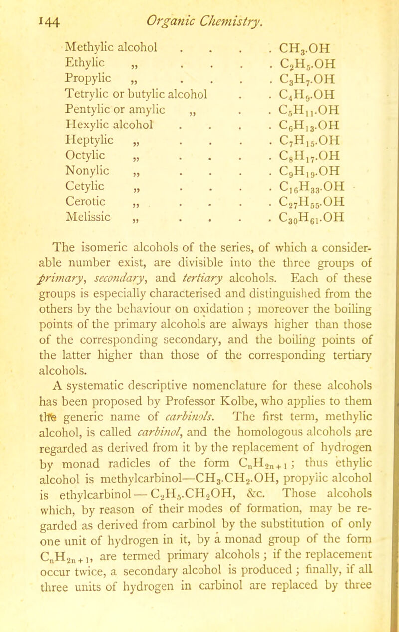 Methylic alcohol . CH3.OH Ethylic „ ... . C2H5.OH Propyiic „ ... . C3H7.OH Tetrylic or butylic alcohol . C4HS.OH Pentylic or amylic „ . CsH.i.OH Hexylic alcohol . C6H.3.OH Heptylic „ ... . C,H,3.0H Octylic „ ... . CgH,7.0H Nonylic „ ... . CgH.g.OH Cetylic „ ... . C]gH33.0H Cerotic „ ... . C27H55.OH Melissic „ ... • C3oHgi.OH The isomeric alcohols of the series, of which a consider- able number exist, are divisible into the three groups of primary, secondary, and tertiary alcohols. Each of these groups is especially characterised and distinguished from the others by the behaviour on oxidation ; moreover the boiling points of the primary alcohols are always higher than those of the corresponding secondary, and the boiling points of the latter higher than those of the corresponding tertiary alcohols. A systematic descriptive nomenclature for these alcohols has been proposed by Professor Kolbe, who applies to them tllte generic name of carbinols. The first term, methylic alcohol, is called carbinol, and the homologous alcohols are regarded as derived from it by the replacement of hydrogen by monad radicles of the form C^Hon + i; thus ethylic alcohol is methylcarbinol—CH3.CH2.OH, propyiic alcohol is ethylcarbinol—C2H5.CH2OH, &c. Those alcohols which, by reason of their modes of formation, may be re- garded as derived from carbinol by the substitution of only one unit of hydrogen in it, by a monad group of the form C„H2n + i, are termed primary alcohols; if the replacement occur twice, a secondary alcohol is produced ; finally, if all three units of hydrogen in carbinol arc replaced by three