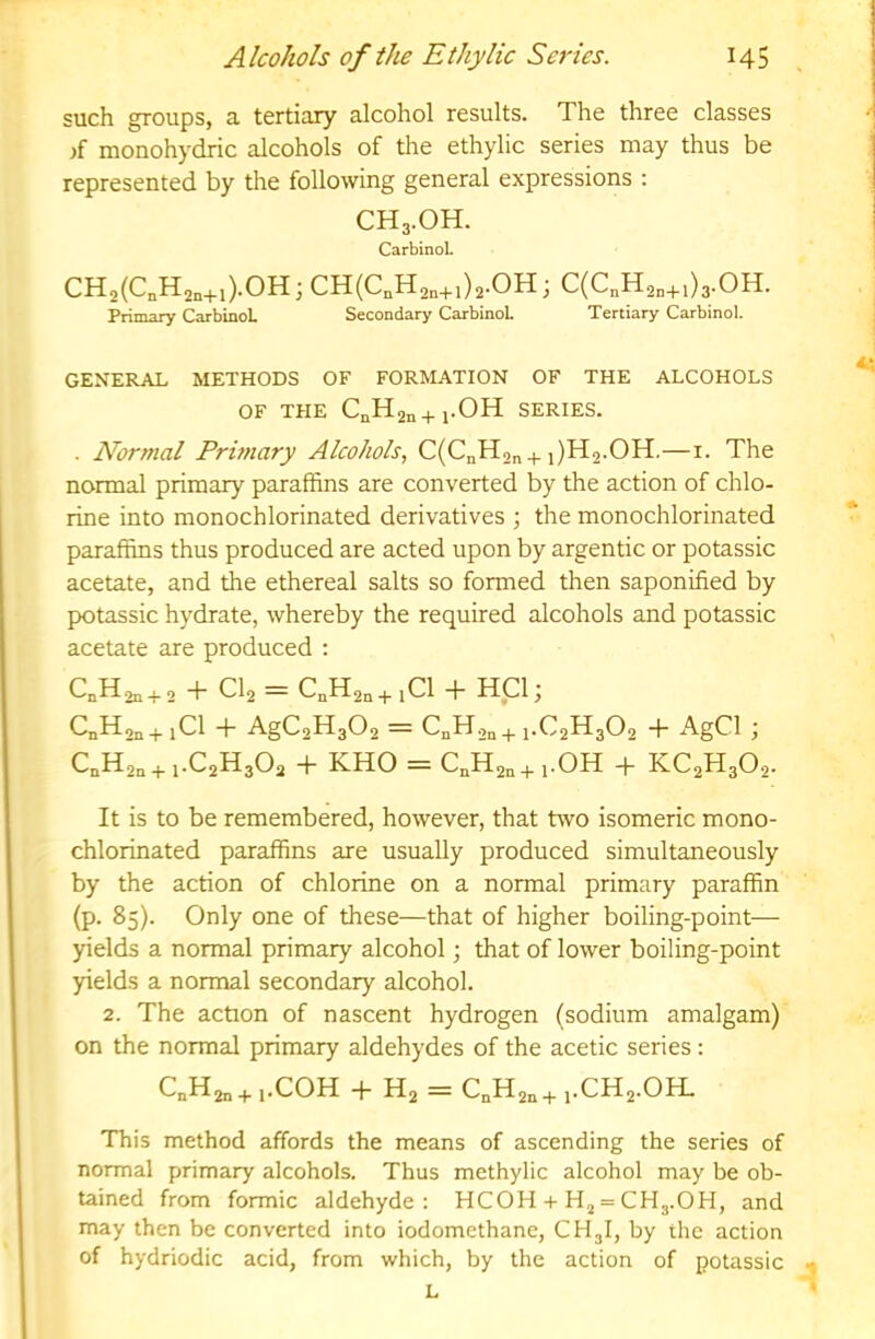 such groups, a tertiary alcohol results. The three classes >f monohydric alcohols of the ethylic series may thus be represented by the following general expressions : CH3.OH. Carbinol. CH2(C„H2,+,)-0H ; CH(C,H2,+i)2-OH ; C(C„H2„+i)3.0H. Primary CarbinoL Secondary CarbinoL Tertiary Carbinol. GENERAL METHODS OF FORMATION OF THE ALCOHOLS OF THE CnH2n+l-OH SERIES. . Normal Primary Alcohols, C(CnH2n +i)H2.0H.—i. The normal primary paraffins are converted by the action of chlo- rine into monochlorinated derivatives ; the monochlorinated paraffins thus produced are acted upon by argentic or potassic acetate, and the ethereal salts so formed then saponified by potassic hydrate, whereby the required alcohols and potassic acetate are produced ; CnH2n + 2 h CI2 = CnH2n+ iCl + H_C1 j CnHon+iCl + AgC2H302 = C^Hon + 1.C2H3O2 + AgCl j CnH2n + 1.C2H3O2 + KHO = CnH2n+l-OH -j- KC2H302- It is to be remembered, however, that two isomeric mono- chlorinated paraffins are usually produced simultaneously by the action of chlorine on a normal primary paraffin (p. 85). Only one of these—that of higher boiling-point— yields a normal primary alcohol; that of lower boiling-point yields a normal secondary alcohol. 2. The action of nascent hydrogen (sodium amalgam) on the normal primary aldehydes of the acetic series: C„H2„ + ,.C0H -h H2 = C„H2,+ i.CH2.0H. This method affords the means of ascending the series of normal primary alcohols. Thus methylic alcohol may be ob- tained from formic aldehyde: HCOH + = CH3.OH, and may then be converted into iodomethane, CH3I, by the action of hydriodic acid, from which, by the action of potassic - L