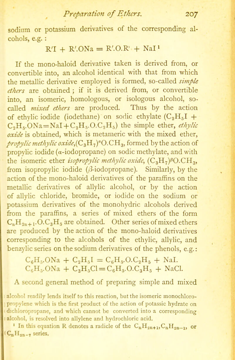 sodium or potassium derivatives of the corresponding al- cohols, e.g.: R'l -t- R'.ONa = R'.O.R + Nal ‘ If the mono-haloid derivative taken is derived from, or convertible into, an alcohol identical with that from which the metallic derivative employed is formed, so-called simple ethers are obtained ; if it is derived from, or convertible into, an isomeric, homologous, or isologous alcohol, so- called mixed ethers are produced. Thus by the action of ethylic iodide (iodethane) on sodic ethylate (C2H5I -\- CoH5.0Na=NaI-}-C2H5.0.CoH5) the simple ether, ethylic oxide is obtained, which is metameric with the mixed ether, propylicmethylic oxide,formed bythe action of propylic iodide (a-iodopropane) on sodic methylate, and with the isomeric ether isopropylic methylic oxide, (C3H7)^O.CH3, from isopropylic iodide (/3-iodopropane). Similarly, by the action of the mono-haloid derivatives of the paraffins on the metallic derivatives of allylic alcohol, or by the action of allylic chloride, bromide, or iodide on the sodium or potassium derivatives of the monohydric alcohols derived from the paraffins, a series of mixed ethers of the form CnH2n+i-O.C3H5 are obtained. Other series of mixed ethers are produced by the action of the mono-haloid derivatives corresponding to the alcohols of the ethylic, allylic, and benzj’lic series on the sodium derivatives of the phenols, e.g.: CgHj.ONa -h C2H5I = CBH5.O.C2H5 -h Nal. CgH^.ONa -f C3H5C1 = C6H5.0.C3H5 -}- NaCl. A second general method of preparing simple and mixed alcohol readily lends itself to this reaction, but the isomeric monochloro- propylene which is the first product of the action of potassic hydrate on dichloropropane, and which cannot be converted into a corresponding : alcohol, is resolved into allylene and hydrochloric acid. ‘ In this equation R denotes a radicle of the CnH2„.n,CnH2n-i, or 'CjjH2n—7 senes.