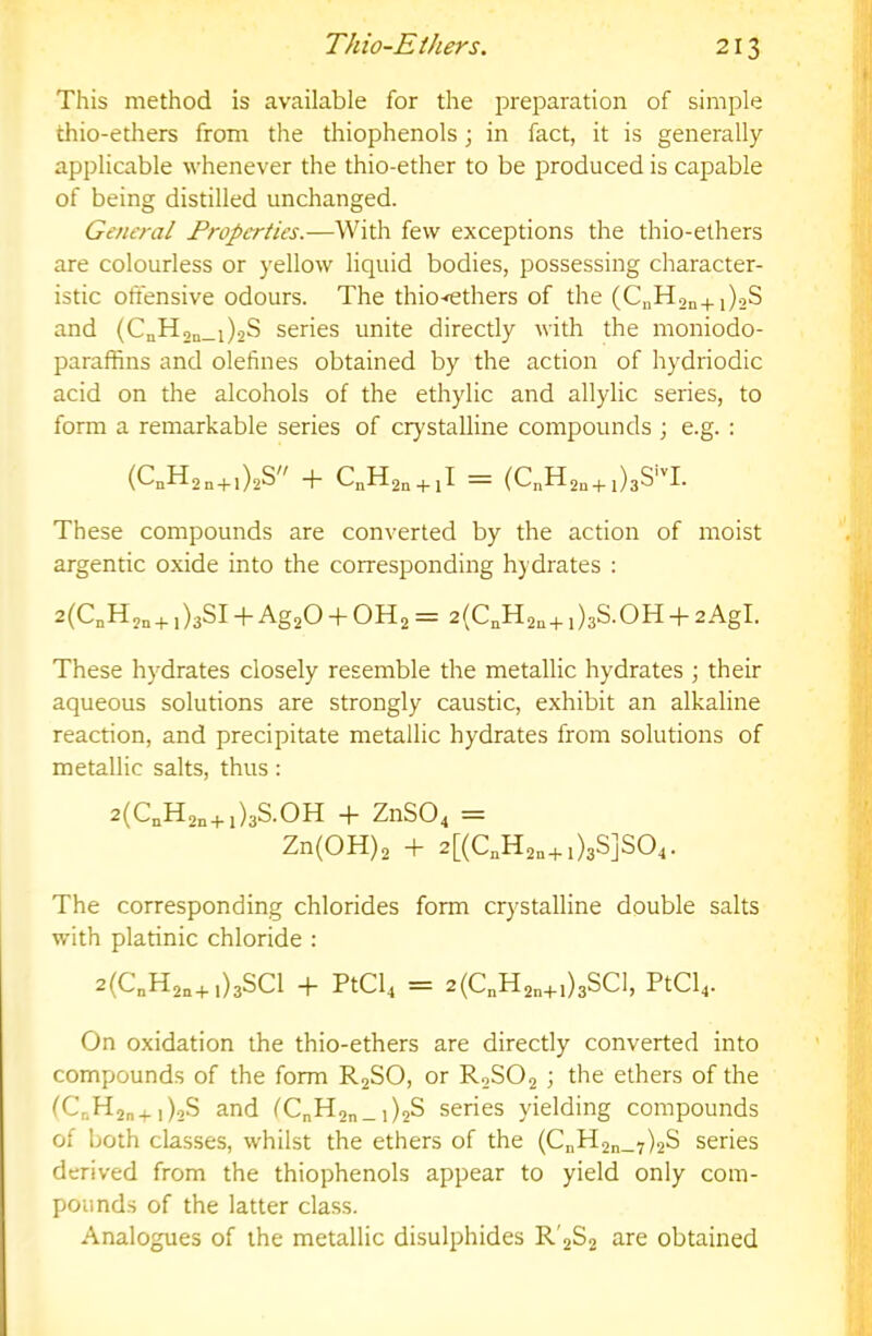 This method is available for the preparation of simple thio-ethers from the thiophenols; in fact, it is generally applicable whenever the thio-ether to be produced is capable of being distilled unchanged. General Properties.—With few exceptions the thio-ethers are colourless or yellow liquid bodies, possessing character- istic offensive odours. The thio<ethers of the (CuH2n+j),S and (CnH,a_i)2S series unite directly with the moniodo- paraffins and olefines obtained by the action of hydriodic acid on the alcohols of the ethylic and allylic series, to form a remarkable series of crystalline compounds ; e.g. : (C.H2„+,)2S + + = (C„H2„ + ,)3S-I. These compounds are converted by the action of moist argentic oxide into the corresponding hydrates : 2(CnH2n+ 1)381 -p Ag20 -f- OH2 = 2(CoH2n+ + 2AgI. These hydrates closely resemble the metallic hydrates ; their aqueous solutions are strongly caustic, exhibit an alkaline reaction, and precipitate metallic hydrates from solutions of metallic salts, thus: 2(CnH2„+1)38.011 -t- Zn804 = Zn(OH)2 + 2[(C„H2o+,)3S]804. The corresponding chlorides form crystalline double salts with platinic chloride : 2(C„H2„+1)3801 -P PtCl4 = 2(C„H2„+i)38C1, PtCl4. On oxidation the thio-ethers are directly converted into compounds of the form R28O, or R28O2 ; the ethers of the (C„H2„+i)28 and (CnH2n_i)2S series yielding compounds of both classes, whilst the ethers of the (CnH2n_7)2S series derived from the thiophenols appear to yield only com- pounds of the latter class. Analogues of the metallic disulphides R'282 are obtained