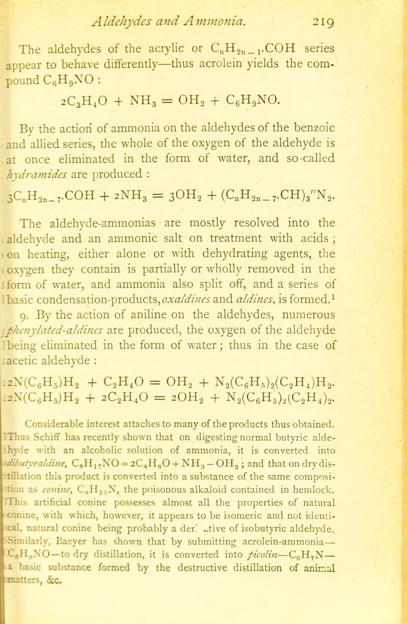 The aldehydes of the acrylic or CnH2n_i-C0H series appear to behave differently—thus acrolein yields the com- pound CfjHgNO : 2C3H4O + NH3 = OHo + C0H9NO. By the action of ammonia on the aldehydes of the benzoic and allied series, the whole of the oxygen of the aldehyde is at once eliminated in the form of water, and so-called hydramides are produced : 3C„H,„_,.C0H + 2NH3 = 3OH2 + (C„H2n_7.CH)3N2. The aldehyde-ammonias are mostly resolved into the . aldehyde and an ammonic salt on treatment with acids ; • on heating, either alone or with dehydrating agents, the 1 ox}-gen they contain is partially or wholly removed in the I form of water, and ammonia also split off, and a series of 1 basic condensation-products,and a/dincs, is formed.* 9. By the action of aniline on the aldehydes, numerous .phaiylated-aldines are produced, the oxygen of the aldehyde '.being eliminated in the form of water; thus in the case of . acetic aldehyde : .2X(C0H5)H, -f C2H4O = OH2 -f N2(C6H,)2(C2H,)H2. :2N(C6H3)H, -h aCgH.O = 2OH2 + N2(C6H5).2(C2H,)2. Considerable interest attaches to many of the products thus obtained. IThus Schiff has recently shown that on digesting normal butyric alde- ■hyde with an alcoholic solution of ammonia, it is converted into dibtttyraldine, C8Hj7NO = 2C4HaO-f NH3 —OH2 ; and that on dry dis- tillation this product is converted into a substance of the same composi- tion as conine, C3II15N, the poisonous alkaloid contained in hemlock. This artificial conine possesses almost all the properties of natiual conine, with which, however, it appears to be isomeric and not identi- cal, natural conine being probably a der ..tive of isobutyric aldehyde. '.Similarly, Baeyer has shown that by submitting acrolein-ammonia— CgHjXO—to dry distillation, it is converted into pieolin—CgH^N— basic substance formed by the destructive distillation of anirr.a,l ■matters, &c.