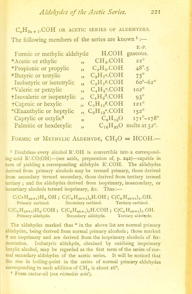 CnHon+i.COH OR ACETIC SERIES OF ALDEHYDES. The following members of the series are known * :— E.-P. Formic or methylic aldehyde H.COH gaseous. ♦Acetic or ethylic „ ♦Propionic or propylic „ *But}Tic or tetrylic „ IsobutjTic or isotetrylic „ * Valeric or pentylic „ tisovaleric or isopentylic ,, tCaproic or hexylic „ ^CEnanthylic or heptylic „ Capryiic or octylic^ „ Palmitic or hexdecylic „ CH3.COH 22° C2H5.COH 4S°.5 CaHy^.COH 75° C3H/.COH 6o°-62° C4H9-.COH 102° C4H9^.C0H 93° CsHijP.COFI 121° C6H,3^C0H T52° CsH.fiO i7i°-i78° C.6H32O melts at 52°. Formic or Methylic Aldehyde, CH2O = HCOH.— ' Doubtless every alcohol R'.OH is convertible into a correspond- ing acid R'.CO(OH)—(see acids, preparation of, p. 242)—capable in turn of yielding a corresponding aldehyde R'. COH. The aldehydes derived from primary alcohols may be termed primary, those derived from secondary termed secondary, those derived from tertiary termed tertiary ; and the aldehydes derived from isoprimary, isosecondary, or isotertiary alcohols termed isoprimary, &c. Thus:— C(CnH,„+i)H,.OH; C(C„H,„+i),H.OH; C(C„H,n+,)..OH. Primary carbinoL Secondary carbinol. Tertiary carbinol. C(C„H,„+,)H,.COH; C(CnH2„+,),H.COH; C(C„H,,+,)3.0H. Primary aldehyde. Secondary aldehyde. Tertiary aldehyde. The aldehydes marked thus * in the above list are normal primary aldehydes, being derived from normal primary alcohols; those marked t are isoprimary and are derived from the isoprimary alcohols of fer- mentation. Isobutyric aldehyde, obtained by oxidising isoprimary butylic alcohol, may be regarded as the first term of the series of nor- mal secondary aldehydes of the acetic series. It will be noticed that the rise in boiling-point in the series of normal primary aldehydes corresponding to each addition of CHj is about 26°. * From castor-oil (see ricinoleic adet).