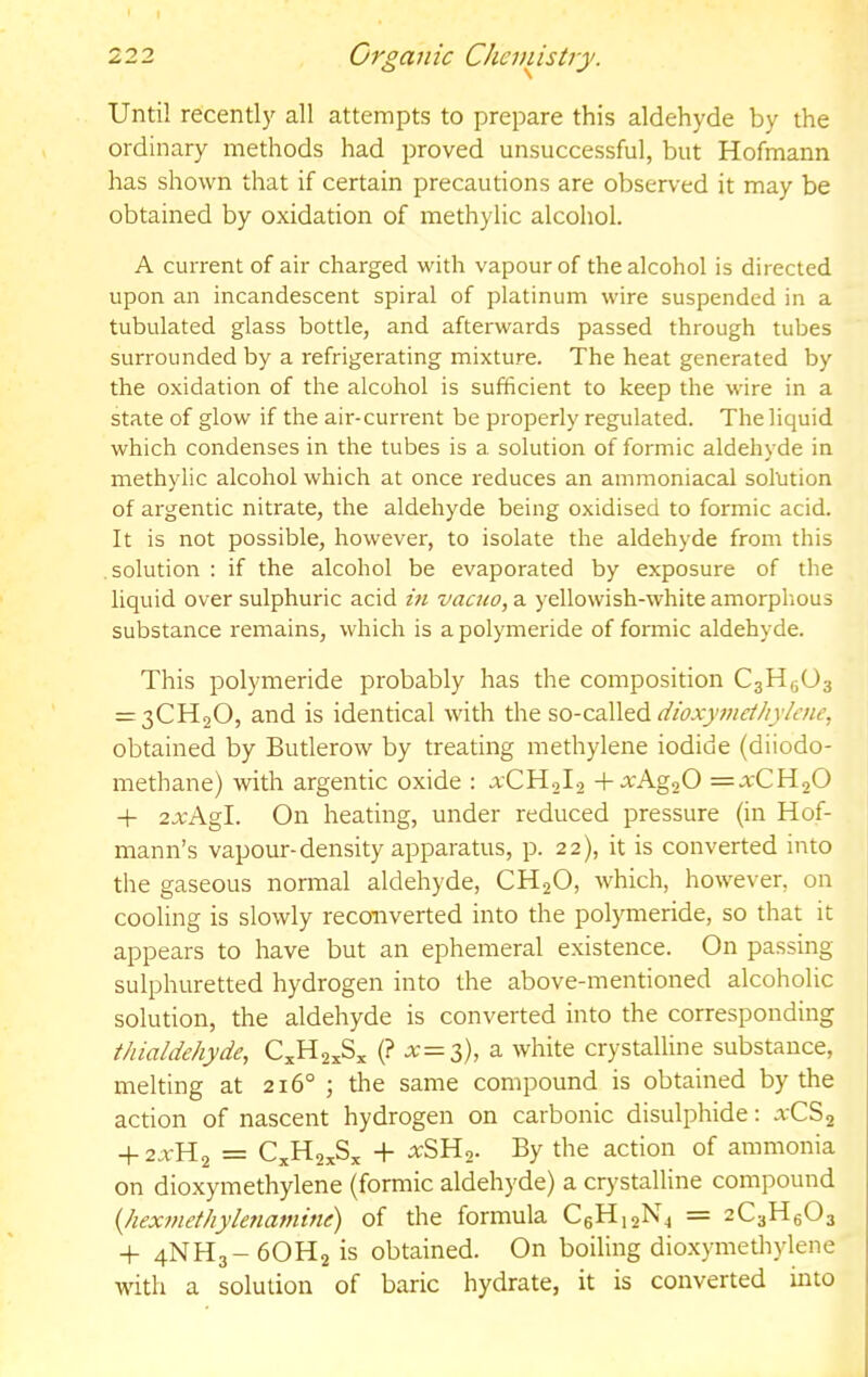 Until recently all attempts to prepare this aldehyde by the ordinary methods had proved unsuccessful, but Hofmann has shown that if certain precautions are observed it may be obtained by oxidation of methylic alcohol. A current of air charged with vapour of the alcohol is directed upon an incandescent spiral of platinum wire suspended in a tubulated glass bottle, and afterwards passed through tubes surrounded by a refrigerating mixture. The heat generated by the oxidation of the alcohol is sufficient to keep the wire in a state of glow if the air-current be properly regulated. The liquid which condenses in the tubes is a solution of formic aldehyde in methylic alcohol which at once reduces an ammoniacal solution of argentic nitrate, the aldehyde being oxidised to formic acid. It is not possible, however, to isolate the aldehyde from this solution : if the alcohol be evaporated by exposure of the liquid over sulphuric acid m vacuo, a yellowish-white amorplious substance remains, which is a polymeride of formic aldehyde. This polymeride probably has the composition C3H5O3 = 3CH20, and is identical with the so-called obtained by Butlerow by treating methylene iodide (diiodo- methane) with argentic oxide : o:CH2l2 +.^Ag20 =trCH20 + 2JcAgI. On heating, under reduced pressure (in Hof- mann’s vapour-density apparatus, p. 22), it is converted into the gaseous normal aldehyde, CH2O, which, however, on cooling is slowly reconverted into the polymeride, so that it appears to have but an ephemeral existence. On passing sulphuretted hydrogen into the above-mentioned alcoholic solution, the aldehyde is converted into the corresponding thialdehyde, C^H2„S„ (? .x=3), a white crystalline substance, melting at 216° ; the same compound is obtained by the action of nascent hydrogen on carbonic disulphide: a-CS2 + 2.TH2 = C„H2xSx + :^SH2. By the action of ammonia on dioxymethylene (formic aldehyde) a crystalline compound {Jiexmethyleriamine) of the formula CeH]2N^ = 2C3H6O3 + 4NH3- 6OH2 is obtained. On boiling dio.xymethylene with a solution of baric hydrate, it is converted into