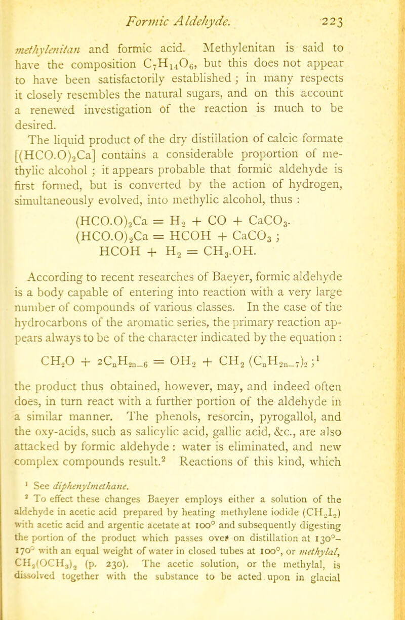 7nethylenitan and formic acid. Methylenitan is said to have the composition CvHi^Og, but this does not appear to have been satisfactorily established; in many respects it closely resembles the natural sugars, and on this account a renewed investigation of the reaction is much to be desired. The liquid product of the dry distillation of calcic formate [(HCO.O).,Ca] contains a considerable proportion of me- thylic alcohol ; it appears probable that formic aldehyde is first formed, but is converted by the action of hydrogen, simultaneously evolved, into methylic alcohol, thus : (HCO.O)oCa = Ho + CO + CaCOa. (HCO.O)2Ca = HCOH + CaCOs ; HCOH + Ho = CH3.OH. According to recent researches of Baeyer, formic aldehyde is a body capable of entering into reaction with a very large number of compounds of various classes. In the case of the hydrocarbons of the aromatic series, the primary reaction ap- pears always to be of the character indicated by the equation : CH,0 -r 2C„H,„_6 = OH, -f CH2 (C,Ho„_,),;> the product thus obtained, however, may, and indeed often does, in turn react with a further portion of the aldehyde in a similar manner. The phenols, resorcin, pyrogallol, and the o.xy-acids, such as salicylic acid, gallic acid, &c., are also attacked by formic aldehyde : water is eliminated, and new complex compounds result.^ Reactions of this kind, which ' See diphetiylmethane. * To effect these changes Baeyer employs either a solution of the aldehyde in acetic acid prepared by heating methylene iodide (CH„I„) with acetic acid and argentic acetate at 100° and subsequently digesting the portion of the product which passes ove» on distillation at 130°- with an equal weight of water in closed tubes at 100°, or methylal, CHjIOCHjIj (p. 230). The acetic solution, or the methylal, is dissolved together with the substance to be acted upon in glacial