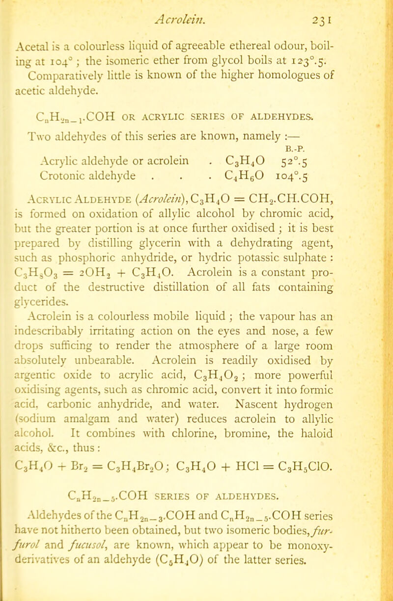 Acrolein. Acetal is a colourless liquid of agreeable ethereal odour, boil- ing at 104'^; the isomeric ether from glycol boils at 123°. 5. Comparatively little is known of the higher homologues of acetic aldehyde. CnH|,n_l.COH OR ACRYLIC SERIES OF ALDEHYDES. Two aldehydes of this series are known, namely :— B.-P. Acrylic aldehyde or acrolein . C3H4O 52°-5 Crotonic aldehyde . . . C4HgO io4°.5 Acrylic Aldehyde (Acrolevi),Q,^Si^ = CH2.CH.COH, is formed on oxidation of allylic alcohol by chromic acid, but the greater portion is at once further oxidised ; it is best prepared by distilling glycerin with a dehydrating agent, such as phosphoric anhydride, or hydric potassic sulphate : CjHgOs = 2OH2 -f C3H4O. Acrolein is a constant pro- duct of the destructive distillation of all fats containing glycerides. Acrolein is a colourless mobile liquid ; the vapour has an indescribably irritating action on the eyes and nose, a few drops sufficing to render the atmosphere of a large room absolutely unbearable. Acrolein is readily oxidised by argenric oxide to acrylic acid, C3H4O2 ; more powerful o.xidising agents, such as chromic acid, convert it into formic acid, carbonic anhydride, and water. Nascent hydrogen (sodium amalgam and water) reduces acrolein to allylic alcohol. It combines with chlorine, bromine, the haloid acids, &c., thus: C3H4O + Bra = C3H4Br20; C3H4O -h HCl = C3H5CIO. C„H2n_5-COH SERIES OF ALDEHYDES. Aldehydes of the C„H2„_3.COH and CnH2„_5.COH series have not hitherto been obtained, but two isomeric bodies, fiirol and fucusol, are known, which appear to be monoxy- derivatives of an aldehyde (C5H4O) of the latter series.