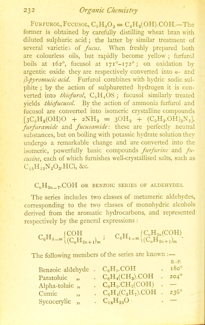 Furfurol,Fucusol, C5H4O2 = C4H2(0H).C0H.—The former is obtained by carefully distilling wheat bran with diluted sulphuric acid; the latter by similar treatment of several varieties of fucus. When freshly prepared both are colourless oils, but rapidly become yellow ; furfurol boils at 162°, fucusol at i7i°-i72°; on oxidation by argentic oxide they are respectively converted into a- and fi-pyro7micic add. Furfurol combines with hydric sodic sul- phite ; by the action of sulphuretted hydrogen it is con- verted into thiofurol, C5H4OS ; fucusol similarly treated yields thiofucusol. By the action of ammonia furfurol and fucusol are converted into isomeric crystalline compounds [3C5H3(0H)0 -f 2NH3 = 3OH2 4- (C3H3.0H)3N2], furfm-amide and fucusaffiide: these are perfectly neutral substances, but on boiling with potassic hydrate solution they undergo a remarkable change and are converted into the isomeric, powerfully basic compounds fia-fwmc and fu- cusine, each of which furnishes well-crystallised salts, such as Ci5Hj2N203.HC1, &C. CnH2n_7.COH OR BENZOIC SERIES OF ALDEHYDES. The series includes t^vo classes of metameric aldehydes, corresponding to the two classes of monohydric alcohols derived from the aromatic hydrocarbons, and represented respectively by the general expressions : CgH 5—ni COH (CaH2„ + i)m ’ C H fCnH2„(COH) The following members of the series are known Benzoic aldehyde . CeH^.COH B.-P. 180° Paratoluic „ C6H4(CH3).C0H . 204° Alpha-toluic „ C6H,.CH,(C0H) . — Cumic ,, C6H4(C3H,).C0H . 236° Sycocerylic „ Ci8H2sO —