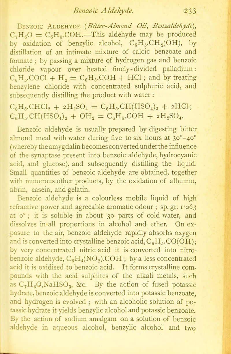 Ben'zoic Aldehyde {Bitter-Almond Oil, Benzaldehyde), CyHgO = CgHj.COH.—This aldehyde may be produced by oxidation of benzylic alcohol, C6H5.CH2(OH), by distillation of an intimate mixture of calcic benzoate and formate; by passing a mixture of hydrogen gas and benzoic chloride vapour over heated finely-divided palladium: CgHj.COCl -f- H, = C6H5.COH -I- HCl; and by treating ' benzylene chloride with concentrated sulphuric acid, and subsequently distilling the product with water : CgHs-CHClo + 2H2SO4 = C6H5.CH(HS04)2 + 2HCI; C6H5.CH(HS04)2 -f OH2 = CgHs.COH + 2H2SO4. Benzoic aldehyde is usually prepared by digesting bitter almond meal Avith water during five to six hours at 3o°~4o° (whereby the amygdalin becomes converted under the influence of the s}Tiaptase present into benzoic aldehyde, hydrocyanic acid, and glucose), and subsequently distilling the liquid. jf Small quantities of benzoic aldehyde are obtained, together i’ with numerous other products, by the oxidation of albumin, fibrin, casein, and gelatin. Benzoic aldehyde is a colourless mobile liquid of high refractive power and agreeable aromatic odour ; sp. gr. i’o63 at 0°; it is soluble in about 30 parts of cold water, and dissolves in-all proportions in alcohol and ether. On ex- posme to the air, benzoic aldehyde rapidly absorbs oxygen and is converted into crystalline benzoic acid, C6H5.CO(OH); by very concentrated nitric acid it is converted into nitro- benzoic aldehyde, C6H4(N02).C0H ; by a less concentrated acid it is oxidised to benzoic acid. It forms crystalline com- pounds with the acid sulphites of the alkali metals, such as C7Hg0,NaH.S03, &c. By the action of fused potassic hydrate, benzoic aldehyde is converted into potassic benzoate, and hydrogen is evolved ; with an alcoholic solution of po- tassic hydrate it yields benzylic alcohol and potassic benzoate. By the action of sodium amalgam on a solution of benzoic aldehyde in aqueous alcohol, benzylic alcohol and two L.