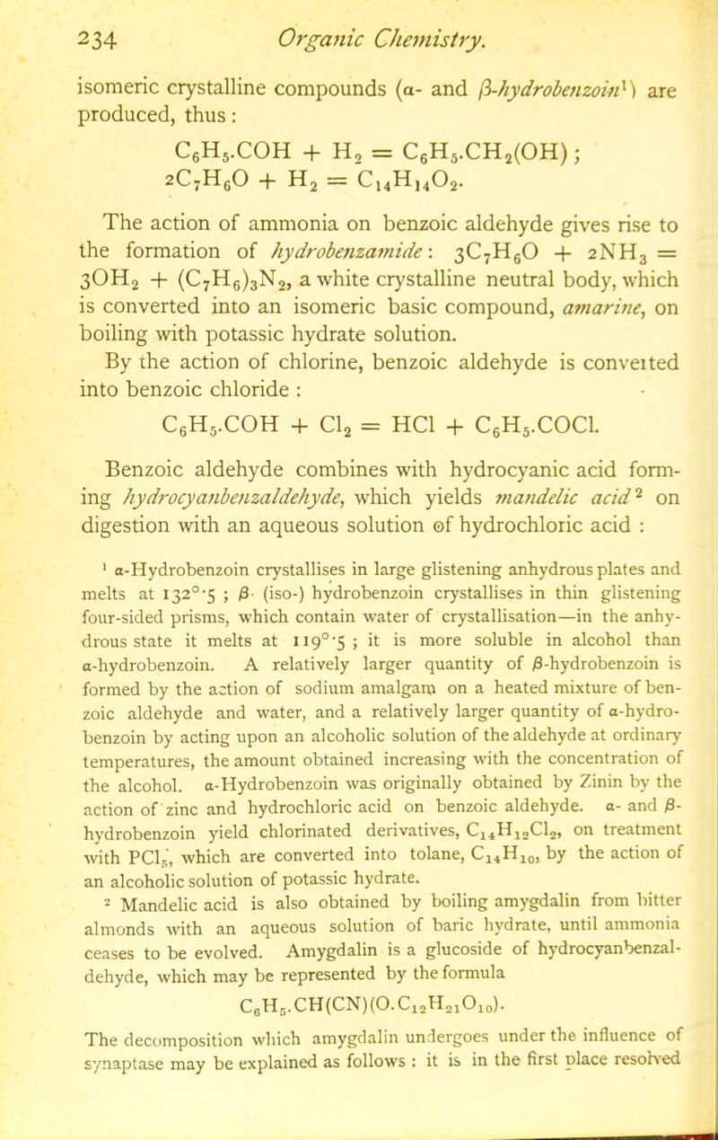 isomeric crystalline compounds (a- and ft-hydrodenzoin') are produced, thus: CgHs.COH + H2 = C6H5.CH2(0H); aC.HeO + The action of ammonia on benzoic aldehyde gives rise to the formation of hydrobenzamide \ 3C7H5O + 2NH3 = 3OH2 + (C7H6)3N2, a white crystalline neutral body, which is converted into an isomeric basic compound, amarine, on boiling with potassic hydrate solution. By the action of chlorine, benzoic aldehyde is converted into benzoic chloride : CgHs-COH + CI2 = HCl + CsHs.COCl. Benzoic aldehyde combines with hydrocyanic acid form- ing hydi'ocyanbenzaldehyde, which yields mandelic acid‘s on digestion with an aqueous solution of hydrochloric acid ; ‘ o-Hydrobenzoin crystallises in large glistening anhydrous plates and melts at 132° 5 ; (iso-) hydrobenzoin crystallises in thin glistening four-sided prisms, which contain water of crystallisation—in the anhy- drous state it melts at 119°-5; it is more soluble in alcohol than a-hydrobenzoin. A relatively larger quantity of ^-hydrobenzoin is formed by the action of sodium amalganj on a heated mixture of ben- zoic aldehyde and water, and a relatively larger quantity of a-hydro- benzoin by acting upon an alcoholic solution of the aldehyde at ordinary- temperatures, the amount obtained increasing with the concentration of the alcohol, a-Hydrobenzoin was originally obtained by Zinin by the action of zinc and hydrochloric acid on benzoic aldehyde, a- and ^- hydrobenzoin yield chlorinated derivatives, C14H12CI2, on treatment with PCI5, which are converted into tolane, C14H10, by the action of an alcoholic solution of potassic hydrate. * Mandelic acid is also obtained by boiling amygdalin from bitter almonds with an aqueous solution of baric hydrate, until ammonia ceases to be evolved. Amygdalin is a glucoside of hydrocyanbenzal- dehyde, which may be represented by the formula CeH,.CH(CN)(O.Ci2H2iOio). The decomposition which amygdalin undergoes under the influence of synaptase may be explained as follows : it is in the first place resoh-ed