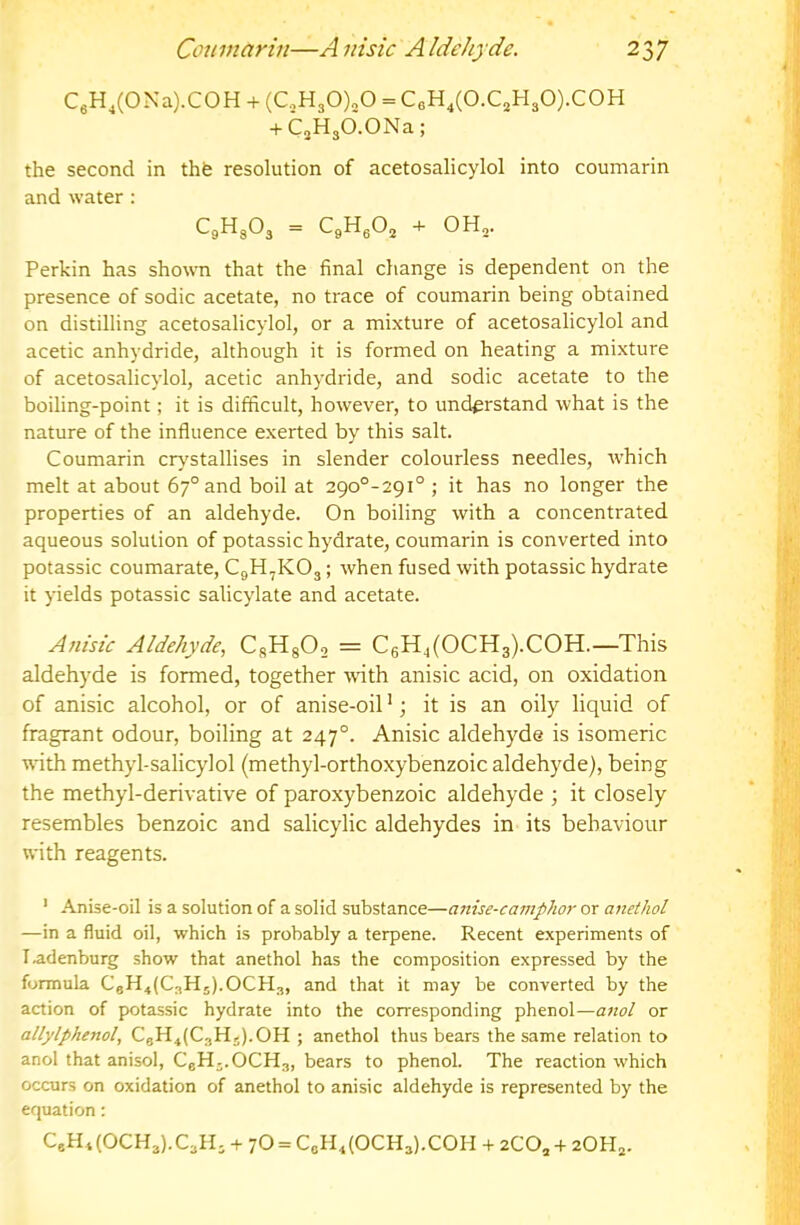 CeH,(ONa).COH + (C.,H30)20 = CeH,(0.CjH30).C0H + C3H30.0Na; the second in thfe resolution of acetosalicylol into cournarin and water: CgHg03 = CgHgOg + OH3. Perkin has shown that the final change is dependent on the presence of sodic acetate, no trace of cournarin being obtained on distilling acetosalicylol, or a mixture of acetosalicylol and acetic anhydride, although it is formed on heating a mixture of acetosalicylol, acetic anhydride, and sodic acetate to the boiling-point; it is difficult, however, to understand what is the nature of the influence exerted by this salt. Cournarin crystallises in slender colourless needles, w'hich melt at about 67° and boil at 29o°-29i° ; it has no longer the properties of an aldehyde. On boiling with a concentrated aqueous solution of potassic hydrate, cournarin is converted into potassic coumarate, CgH,K03; when fused with potassic hydrate it yields potassic salicylate and acetate. A}i{sic Aldehyde, CgHgO, = C6H,(OCH3).COH.—This aldehyde is formed, together whth anisic acid, on oxidation of anisic alcohol, or of anise-oil ’; it is an oily liquid of fragrant odour, boiling at 247°. Anisic aldehyde is isomeric with methyl-salicylol (methyl-orthoxybenzoic aldehyde), being the methyl-derivative of paroxybenzoic aldehyde ; it closely resembles benzoic and salicylic aldehydes in its behaviour with reagents. ' Anise-oil is a solution of a solid substance—anise-camphor or anethol —in a fluid oil, which is probably a terpene. Recent experiments of I.adenburg show that anethol has the composition expressed by the formula CgH4(C3H5).OCH3, and that it may be converted by the action of potassic hydrate into the corresponding phenol—anol or allylphenol, CgH4(C3Hj).OH ; anethol thus bears the same relation to anol that anisol, CgH-.OCHg, bears to phenol. The reaction which occurs on oxidation of anethol to anisic aldehyde is represented by the equation: CeH4(0CH3).C3H3-h70 = CgH4(0CH3).C0H-(-2C0,+ 20H3.