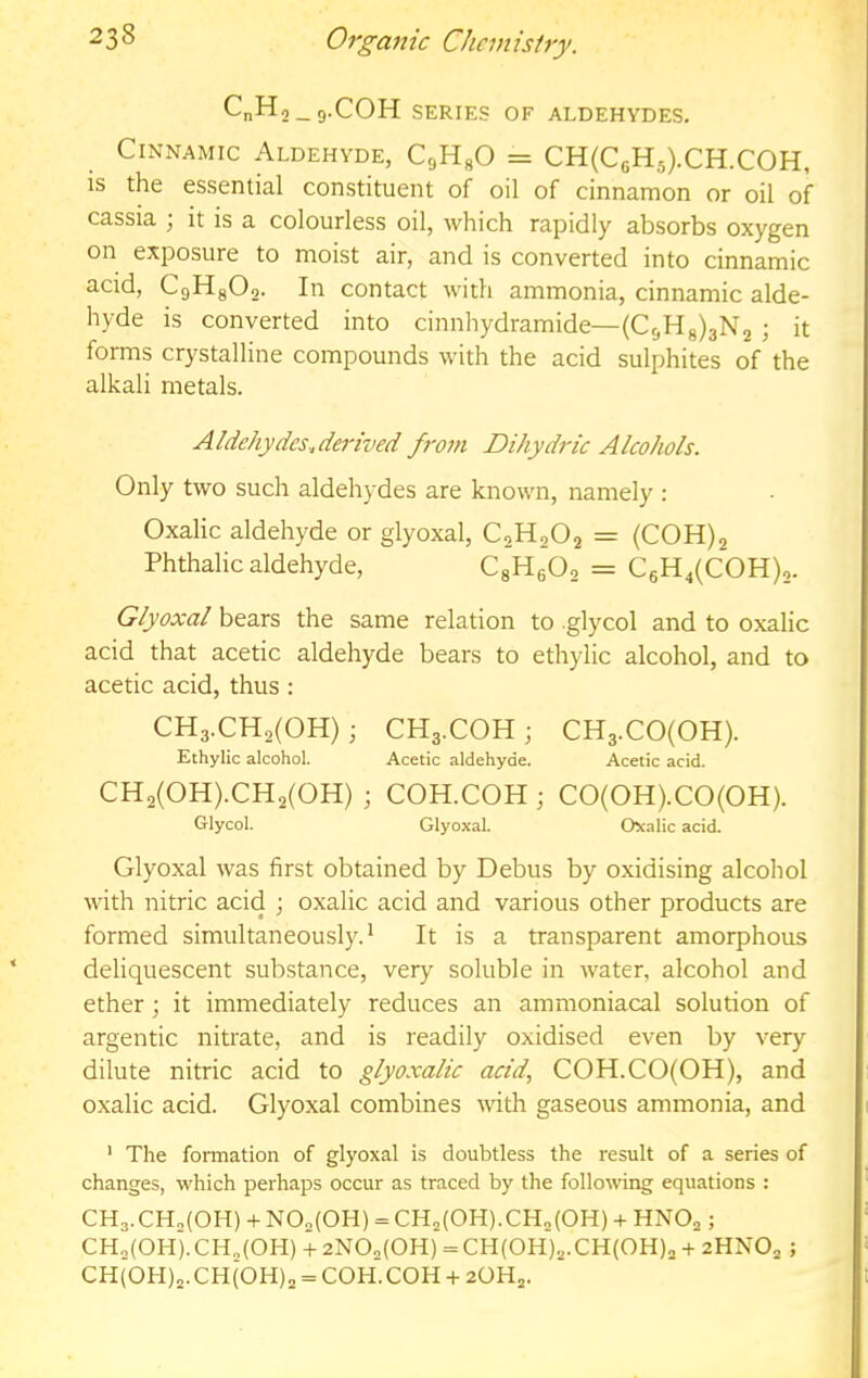 CnHo_9.COH SERIES OF ALDEHYDES, Cinnamic Aldehyde, CgHgO = CH(C6H5).CH.COH, is the essential constituent of oil of cinnamon or oil of cassia ; it is a colourless oil, which rapidly absorbs oxygen on exposure to moist air, and is converted into cinnamic acid, C9H8O2. In contact with ammonia, cinnamic alde- hyde is converted into cinnhydramide—(C5Hg)3N2 ; it forms crystalline compounds with the acid sulphites of the alkali metals. Aldehydes..derived from Diky dric Alcohols. Only two such aldehydes are known, namely : Oxalic aldehyde or glyoxal, C2H2O2 = (COH)2 Phthalic aldehyde, CgH602 = C6H4(COH)2. Glyoxal bears the same relation to glycol and to oxalic acid that acetic aldehyde bears to ethylic alcohol, and to acetic acid, thus : CH3.CH2(0H) ; CH3.COH j CH3.C0(0H). Ethylic alcohol. Acetic aldehyde. Acetic acid. CH2(0H).CH2(0H) ; COH.COH ; CO(OH).CO(OH). GUycol. Glyoxal. Oxalic acid. Glyoxal was first obtained by Debus by oxidising alcohol with nitric acid ; oxalic acid and various other products are formed simultaneously.' It is a transparent amorphous deliquescent substance, very soluble in water, alcohol and ether; it immediately reduces an ammoniacal solution of argentic nitrate, and is readily oxidised even by very dilute nitric acid to glyoxalic acid, COH.CO(OH), and oxalic acid. Glyoxal combines with gaseous ammonia, and ' The formation of glyoxal is doubtless the result of a series of changes, which perhaps occur as traced by the following equations : CH3.CH,(0H) + NO^COH) = CH2(0H).CH2(0H) + HNO2; CH2(0H).CH,(0H) + 2N02(0H) =CH(0H)2.CH(0H)2 + 2HNO2 ; CH(0H)2.CH(0H)„ = COH. COH + 2OH2.