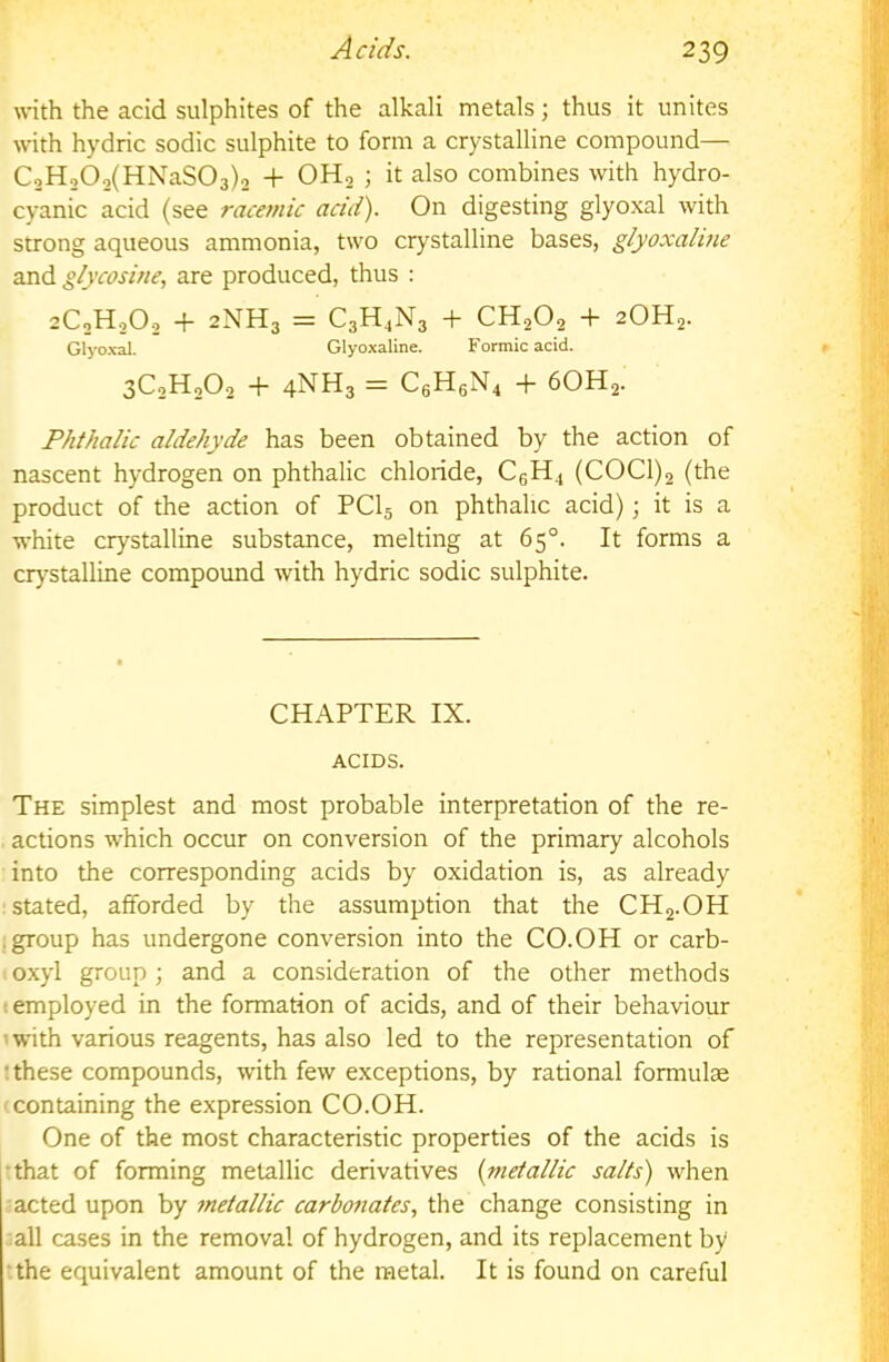 with the acid sulphites of the alkali metals; thus it unites with hydric sodic sulphite to form a crystalline compound— C2H,02(HNaS03)2 + OH2 ; it also combines with hydro- cyanic acid (see racemic acid). On digesting glyoxal with strong aqueous ammonia, two crystalline bases, glyoxahne and glycosine, are produced, thus : 2C2H0O2 + 2NH3 = CsH^Ng -f CH2O2 + 2OH2. Glyoxal. Glyoxaline. Formic acid. 3C2H2O2 + 4NH3 = C6H6N4 -f- 6OH2. Phtitalic aldehyde has been obtained by the action of nascent hydrogen on phthalic chloride, CeH4 (COCl)2 (the product of the action of PCI5 on phthalic acid); it is a white crystalline substance, melting at 65°. It forms a crj'stalline compound with hydric sodic sulphite. CHAPTER IX. ACIDS. The simplest and most probable interpretation of the re- actions which occur on conversion of the primary alcohols into the corresponding acids by oxidation is, as already ; stated, afforded by the assumption that the CHg.OH jgroup has undergone conversion into the CO.OH or carb- o.xyl group ; and a consideration of the other methods ! employed in the formation of acids, and of their behaviour 'with various reagents, has also led to the representation of : these compounds, with few exceptions, by rational formulae containing the expression CO.OH. One of the most characteristic properties of the acids is •that of forming metallic derivatives {metallic salts) when ■acted upon by metallic carbonates., the change consisting in all cases in the removal of hydrogen, and its replacement by •.the equivalent amount of the metal. It is found on careful