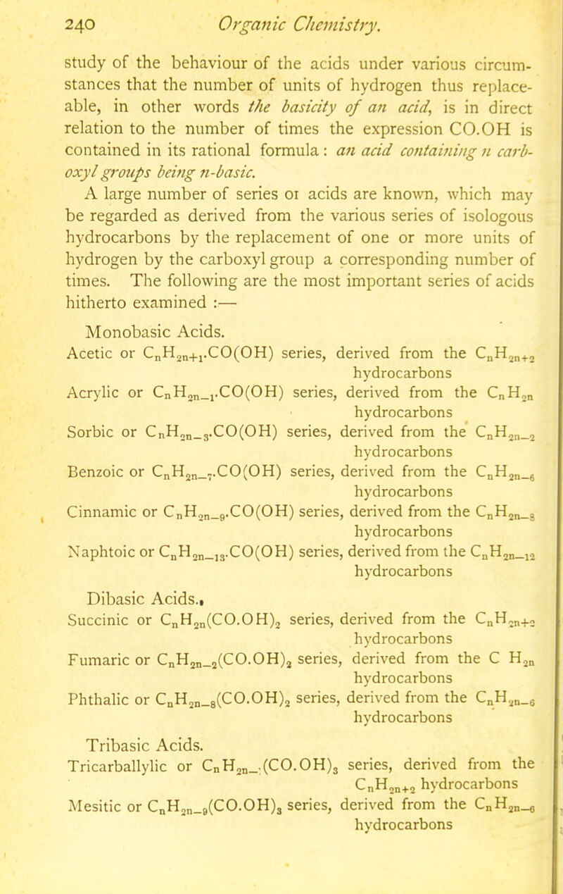 study of the behaviour of the acids under various circum- stances that the number of units of hydrogen thus replace- able, in other words the basicity of an acid, is in direct relation to the number of times the expression CO.OH is contained in its rational formula; acid containing n carb- oxylgroups being n-basic. A large number of series 01 acids are known, which may be regarded as derived from the various series of isologous hydrocarbons by the replacement of one or more units of hydrogen by the carboxyl group a corresponding number of times. The following are the most important series of acids hitherto examined :— Monobasic Acids. Acetic or CnH2n+i.CO(OH) series, derived from the hydrocarbons Acrylic or CnH2n_i.CO(OH) series, derived from the CnHjn hydrocarbons Sorbic or CnH„n_3.CO(OH) series, derived from the CnH2„_2 hydrocarbons Benzoic or CnH2n_7-CO(OH) series, derived from the CnHjn-fi hydrocarbons Cinnamic or CnH2n_9.CO(OH) series, derived from the CnH2„_j hydrocarbons Naphtoic or CnH2n_is-CO(OH) series, derived from the CnH2n_i2 hydrocarbons Dibasic Acids., Succinic or CnH2„(CO.OH)2 series, derived from the CnH„n+2 hydrocarbons Fumaric or CnH2n_2(CO.OH)2 series, derived from the C Hjn hydrocarbons Phthalic or CnH2n_8(CO.OH)2 series, derived from the C„H2n_6 hydrocarbons Tribasic Acids. Tricarballylic or CnH2n_:(CO.OH)3 series, derived from the CnHjn+a hydrocarbons Mesitic or CnH2n_9(CO.OH)3 series, derived from the CnH2„_g hydrocarbons