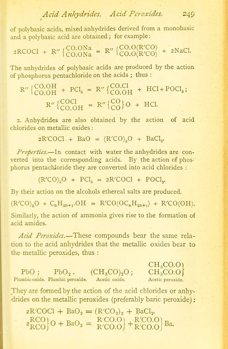 of polybasic acids, mixed anhydrides derived from a monobasic and a polybasic acid are obtained; for example: 2RCOCI + R (CO.ONa icO.ONa fCO.O(R'CO) ^ tcO.O(R'CO) + 2NaCl. The anhydrides of polybasic acids are produced by the action of phosphorus pentachloride on the acids ; thus : R'McaSS * PCU - R1c§:?h + HCl+POCl,; r'M?8Sh = r'M88io * HCI. 2. Anhydrides are also obtained by the action of acid chlorides on metallic oxides : 2R'C0C1 + BaO = (R'C0)20 + BaCU. Properties.—In contact with water the anhydrides are con- verted into the corresponding acids. By the action of phos-' phorus pentachloride they are converted into acid chlorides : (R'C0)20 + PCI5 = 2R'C0C1 + POCI3. By their action on the alcohols ethereal salts are produced. (R'C0)20 + C„H2,,^.j.OH = R'C0(0C„H2„+,) + R'CO(OH). Similarly, the action of ammonia gives rise to the foiTnation of acid amides. Acid Peroxides.—These compounds bear the same rela- tion to the acid anhydrides that the metallic oxides bear to the metallic peroxides, thus : CH3CO.O1 PbO ; PbOj. (CH3C0)20; CH3CO.O/ Plumbic oxide. Plumbic peroxide. Acetic oxide. Acetic peroxide. They are formed by the action of the acid chlorides or anhy- drides on the metallic peroxides (preferably baric peroxide): 2R'C0C1 + BaOj = (R'C02)2 + BaCl2. RCO ^RCO O + BaO 2 R'CO.O] , R'CO.O R'CO.O/’^R'CO.O Ba.