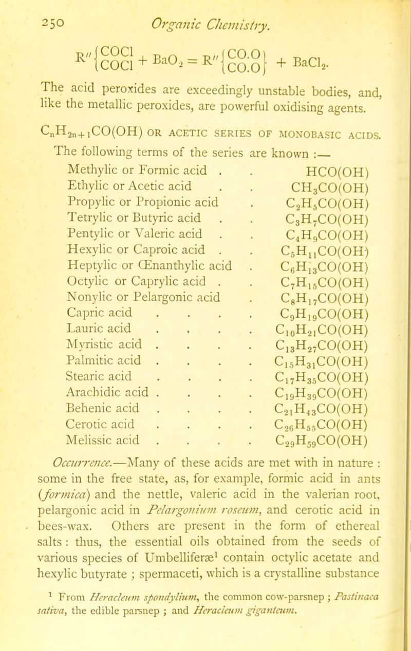 R The acid peroxides are exceedingly unstable bodies, and, like the metallic peroxides, are powerful oxidising agents. CnH2n+iC0(0H) OR ACETIC SERIES OF MONOBASIC ACIDS. The following terms of the series are known :— Occurrence.—Many of these acids are met with in nature : some in the free state, as, for example, formic acid in ants {fo7'7nica) and the nettle, valeric acid in the valerian root, pelargonic acid in Pela7'g07iiu77i rosetwi, and cerotic acid in bees-wax. Others are present in the form of ethereal salts : thus, the essential oils obtained from the seeds of various species of Umbelliferae' contain octylic acetate and hexylic butyrate ; spermaceti, w'hich is a crystalline substance ’ From Heracleuvi spondylhwt, the common cow-parsnep ; Pastviaca saliva, the edible parsnep ; and Heracimm giga/ilawi. Methylic or Formic acid . Ethylic or Acetic acid Propylic or Propionic acid Tetrylic or Butyric acid Pentylic or Valeric acid Hexylic or Caproic acid . Heptylic or (Enanthylic acid Octylic or Caprylic acid . Nonylic or Pelargonic acid Capric acid Laurie acid Myristic acid . Palmitic acid Stearic acid Arachidic acid . Behenic acid Cerotic acid Melissic acid CH3C0(0H) C2H.5C0(0H) C3H2C0(0H) C4H9C0(0H) C5H„C0(0H) C6H,3C0(0H) C7H,5C0(0H) C8Hi7CO(OH) CgH.gCofoH) C,oH2,CO(OH) Ci3H,2CO(OH) C,oH3,CO(OH) C,2H35C0(0H) Ci9H39CO(OH) C2,H43C0(0H) Co6H55CO(OH) C29H59C0(0H) HCO(OH)