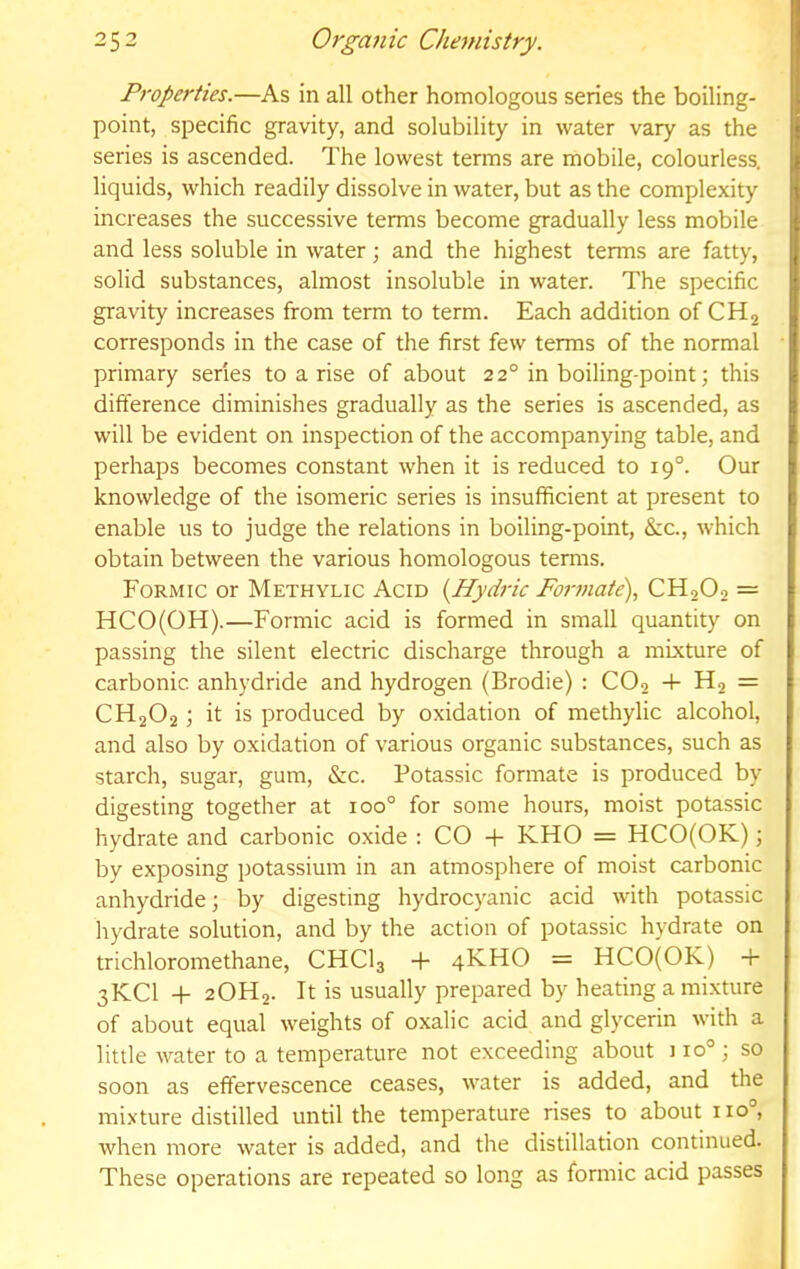 Properties.—As in all other homologous series the boiling- point, specific gravity, and solubility in water vary as the series is ascended. The lowest terms are mobile, colourless, liquids, which readily dissolve in Avater, but as the complexity increases the successive terms become gradually less mobile and less soluble in water; and the highest terms are fatty, solid substances, almost insoluble in water. The specific gravity increases from term to term. Each addition of CHj corresponds in the case of the first few terms of the normal primary series to a rise of about 22° in boiling-point; this difference diminishes gradually as the series is ascended, as will be evident on inspection of the accompanying table, and perhaps becomes constant when it is reduced to 19°. Our knowledge of the isomeric series is insufficient at present to enable us to judge the relations in boiling-point, &c., which obtain between the various homologous terms. Formic or Methylic Acid {Hydric Formate)., CH2O2 = HCO(OH).—Formic acid is formed in small quantity on passing the silent electric discharge through a mixture of carbonic anhydride and hydrogen (Brodie) : CO2 -1- H2 = CH2O2; it is produced by oxidation of methylic alcohol, and also by oxidation of various organic substances, such as starch, sugar, gum, &c. Potassic formate is produced by digesting together at 100° for some hours, moist potassic hydrate and carbonic oxide ; CO + KHO = HCO(OK); by exposing potassium in an atmosphere of moist carbonic anhydride; by digesting hydrocyanic acid with potassic hydrate solution, and by the action of potassic hydrate on trichloromethane, CHCI3 -f 4KHO = HCO(OK) 4- 3KCI + 2OH2. It is usually prepared by heating a mixture of about equal weights of oxalic acid and glycerin with a little water to a temperature not exceeding about 110°; so soon as effervescence ceases, water is added, and the mixture distilled until the temperature rises to about 110°, when more water is added, and the distillation continued. These operations are repeated so long as formic acid passes