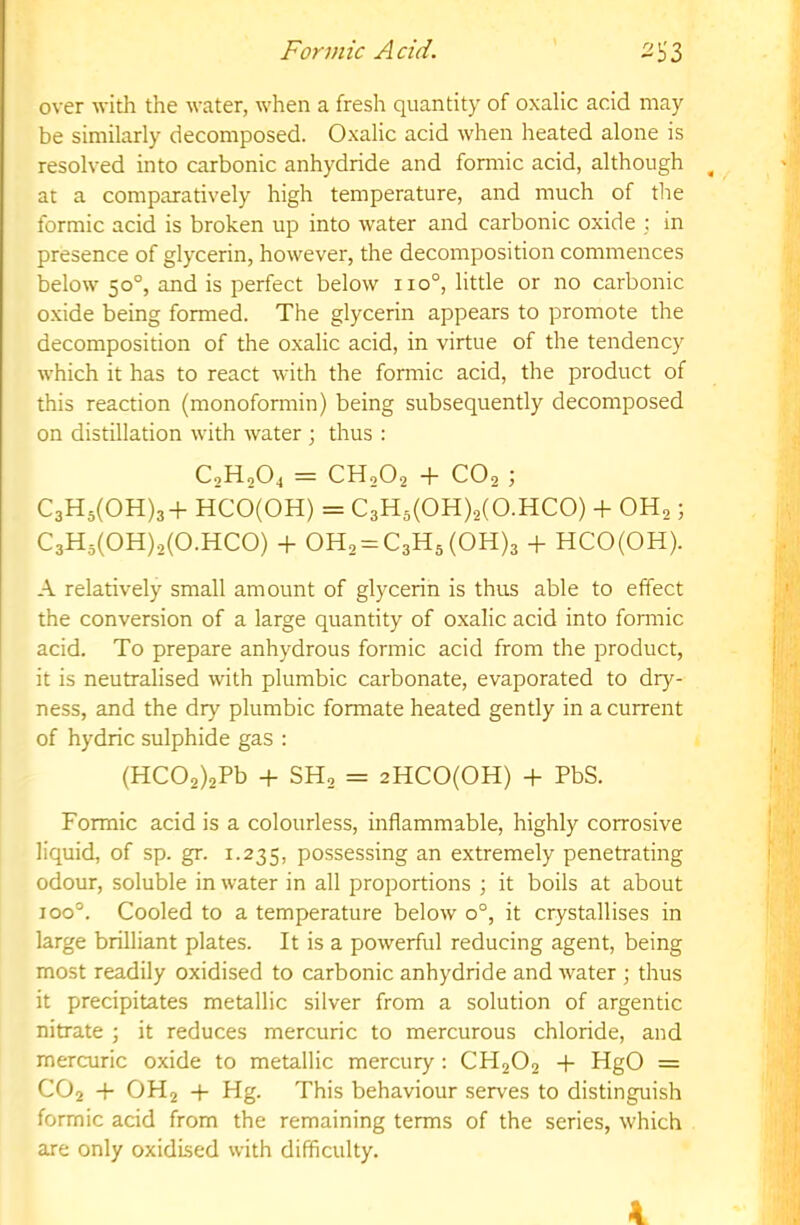 over with the water, when a fresh quantity of oxalic acid may be similarly decomposed. Oxalic acid when heated alone is resolved into carbonic anhydride and formic acid, although at a comparatively high temperature, and much of the formic acid is broken up into water and carbonic oxide ; in presence of glycerin, however, the decomposition commences below 50°, and is perfect below 110°, little or no carbonic oxide being formed. The glycerin appears to promote the decomposition of the oxalic acid, in virtue of the tendency which it has to react with the formic acid, the product of this reaction (monoformin) being subsequently decomposed on distillation with water ; thus : C2H2O4 = CH2O2 + CO2 ; C3H5(0H)3+ HCO(OH) = C3H5(0H).2(0.HC0) + OH2; C3H5(0H)2(0.HC0) + 0H2 = C3H5(0H)3 + HCO(OH). A relatively small amount of glycerin is thus able to effect the conversion of a large quantity of oxalic acid into fonnic acid. To prepare anhydrous formic acid from the product, it is neutralised with plumbic carbonate, evaporated to dry- ness, and the dry plumbic formate heated gently in a current of hydric sulphide gas : (HC02)2Pb + SH2 = 2HC0(0H) + PbS. Formic acid is a colourless, inflammable, highly corrosive liquid, of sp. gr. 1.235, possessing an extremely penetrating odour, soluble in water in all proportions ; it boils at about 100°. Cooled to a temperature below 0°, it crystallises in large brilliant plates. It is a powerful reducing agent, being most readily oxidised to carbonic anhydride and Avater ; thus it precipitates metallic silver from a solution of argentic nitrate ; it reduces mercuric to mercurous chloride, and mercuric oxide to metallic mercury: CH2O2 + HgO = CO2 + OH2 + Hg. This behaviour serves to distinguish formic acid from the remaining terms of the series, which are only oxidised with difficulty.