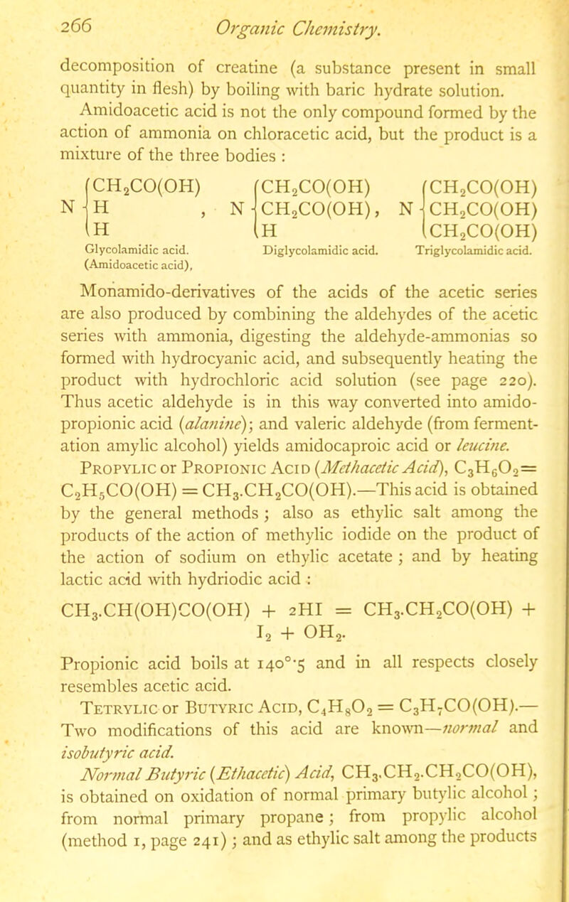 decomposition of creatine (a substance present in small quantity in flesh) by boiling with baric hydrate solution. Amidoacetic acid is not the only compound formed by the action of ammonia on chloracetic acid, but the product is a mixture of the three bodies : N (CH2C0(0H) CH2C0(0H) H N ■ CH2C0(0H), n- (h CH2C0(0H) GHjCojoH) CH2C0(0H) Glycolamidic acid. Diglycolamidic acid. Triglycolamidic acid. (Amidoacetic acid), Monamido-derivatives of the acids of the acetic series are also produced by combining the aldehydes of the acetic series with ammonia, digesting the aldehyde-ammonias so formed with hydrocyanic acid, and subsequently heating the product with hydrochloric acid solution (see page 220). Thus acetic aldehyde is in this way converted into amido- propionic acid {ala7iine)-, and valeric aldehyde (from ferment- ation amylic alcohol) yields amidocaproic acid or leucine. Propylic or Propionic Acid {Methaceiic Acid), C3Hg02= C2H5C0(0H) = CH3.CH2C0(0H).—This acid is obtained by the general methods ; also as ethylic salt among the products of the action of methylic iodide on the product of the action of sodium on ethylic acetate; and by heating lactic acid with hydriodic acid : CH3.CH(0H)C0(0H) -h 2HI = CH3.CH2C0(0H) -1- I2 + OH2. Propionic acid boils at 140°-5 and in all respects closely resembles acetic acid. Tetrylic or Butyric Acid, C4H8O2 = C3H-C0(0H).— Two modifications of this acid are kno-wn—and isobutyric acid. NortnalButyric {Ethacetic) Acid, CH3.CH2.CH2CO(OH), is obtained on oxidation of normal primary butylic alcohol; from normal primary propane; from propylic alcohol (method i, page 241); and as ethylic salt among the products