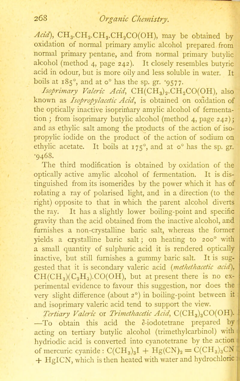 \ Acid), CH3.CH2.CH2.CH2C0(0H), may be obtained by oxidation of normal primary amylic alcohol prepared from normal primary pentane, and from normal primary butylic alcohol (method 4, page 242). It closely resembles butyric acid in odour, but is more oily and less soluble in water. It boils at 185°, and at 0° has the sp. gr. ‘9577. Isop7'iniary Valei'ic Acid, CH(CH3)2.CH2CO(OH), also known as Isopropylacetic Acid, is obtained on oxidation of the optically inactive isoprirnary amylic alcohol of fermenta- tion ; from isoprimary butylic alcohol (method 4, page 242); and as ethylic salt among the products of the action of iso- propylic iodide on the product of the action of sodium on ethylic acetate. It boils at 175°, and at 0° has the sp. gr. •9468. The third modification is obtained by oxidation of the optically active amylic alcohol of fermentation. It is dis- tinguished from its isomerides by the power which it has of rotating a ray of polarised light, and in a direction (to the right) opposite to that in which the parent alcohol diverts the ray. It has a slightly lower boiling-point and specific gravity than the acid obtained from the inactive alcohol, and furnishes a non-crystalline baric salt, whereas the former yields a crystalline baric salt; on heating to 200° wth a small quantity of sulphuric acid it is rendered optically inactive, but still furnishes a gummy baric salt. It is sug- gested that it is secondary valeric acid {niethdhacetic acid), CH(CH3)(C2H3).C0(0H), but at present there is no ex- perimental evidence to favour this suggestion, nor does the very slight difference (about 2°) in boiling-point between it and isoprimary valeric acid tend to support the view. Tertiary Valeric or Trmiethaceiic Acid, C(CH3)3CO(OH). —To obtain this acid the 2-iodotetrane prepared by acting on tertiary butylic alcohol (trimethylcarbinol) with ( hydriodic acid is converted into cyanotetrane by the action i of mercuric cyanide : C(CH3)3l -f- Hg(CN)2 = C(CH3)3CN + HgICN, whidi is then heated with water and hydrochloric