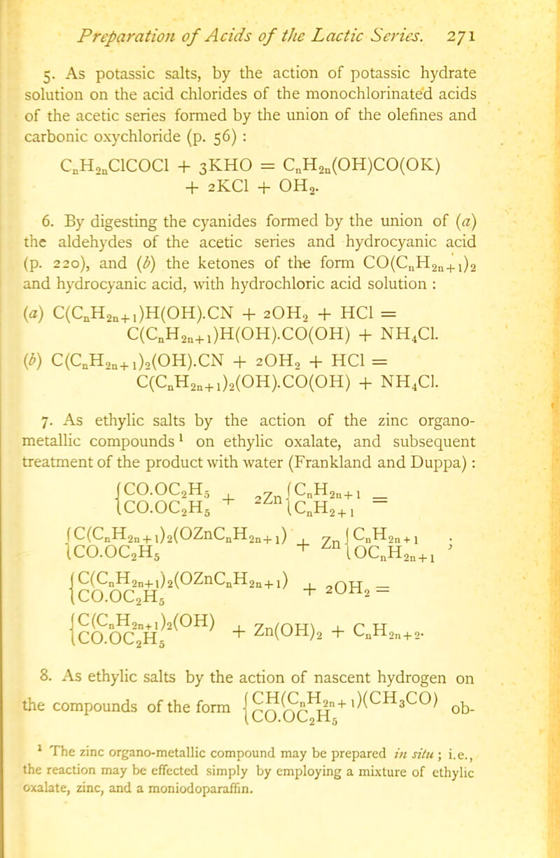 5. As potassic salts, by the action of potassic hydrate solution on the acid chlorides of the monochlorinate'd acids of the acetic series formed by the union of the olefines and carbonic oxychloride (p. 56) : C,H,„C1C0C1 + 3KHO = C„H2„(0H)C0(0K) + 2KCI + OH2. 6. By digesting the cyanides formed by the union of {a) the aldehydes of the acetic series and hydrocyanic acid (p. 220), and {b) the ketones of th-e form CO(C„H2n+i)2 and hydrocyanic acid, mth hydrochloric acid solution : (a) C(C„H2„+,)H(0H).CN + 2OH2 + HCl = C(C„H2,+ i)H(OH).CO(OH) + NH4CI. {b) C(C,H,„+i)‘>(OH).CN + 2OH, + HCl = C(C,H2n+i)2(OH).cb(OH) + NH4C]. 7. As ethylic salts by the action of the zinc organo- metallic compounds * on ethylic oxalate, and subsequent treatment of the product with water (Frankland and Duppa): ICO.OC2H5 2Zn|CnH2a+l _ 1cO.OC2H5 + - fC(C„H2„ + ,)2(OZnC„H2„+,) , ICO.OC2H5 + ] ^n^2n + 1 1oc„H2„+i ^ (C(CnH2n+l)2(OZnCnH2n+1) , — ICO.OC2H5 + - 8. As ethylic salts by the action of nascent hydrogen on the compounds of the form |qq ob- * The zinc organo-metallic compound may be prepared in situ ; i,e., the reaction may be effected simply by employing a mixture of ethylic oxalate, zinc, and a moniodoparaffm.
