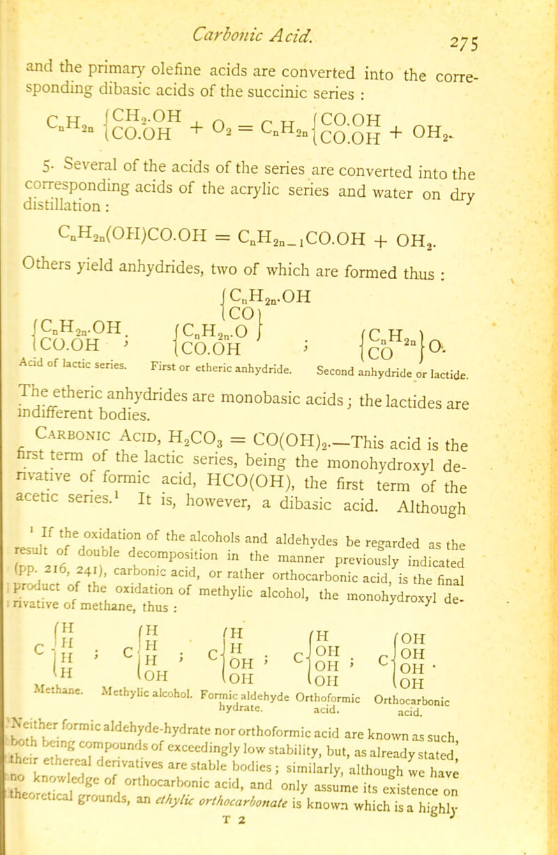 Carbonic Acid. 275 and the primaty olefine acids are converted into the corre- sponding dibasic acids of the succinic series : CnH,„ jco.OH^ + 02 = + 0H2. 5. Several of the acids of the series are converted into the corresponding acids of the acrylic series and water on drv distillation: ^ CqH,„(OPI)CO.OH = C„H2„_iC0.0H + OHj. Others yield anhydrides, two of which are formed thus ; |C^H2,.0H fCnHgn.OH. fCnH2„.0 J 1 C H 1 ICO.OH ^ tcO.OH ^ CO O. Aad of lactic series. First or etheric anhydride. Second anhydride or lactide. The ethenc anhydrides are monobasic acids; the lactides are indilferent bodies. Carbonic Acid, H,C0, = CO(OH),._This acid is the first term of the lactic series, being the monohydroxyl de- nvative of formic acid, HCO(OH), the first term of the acetic senes. 1 It is, however, a dibasic acid. Although ■ If the oxidation of the alcohols and aldehydes be regarded as the to I.;/ it  - «■' -«■>« pie.iou“sl, Li (pp. 216, 241), carbonic acid, or rather orthocarbonic acid is the final iP^uct of the oxidation of methylic alcohol, the monoh’ydr xyl de i nvative of methane, thus : ^ ^ clH ! H I Ih Methane. •IH I OH fH OH |0H ' OH ’ lOPI OH OH OH OH acid. hydrate. acid. •Nmher fo™ic aldehyd^-hydnite nor orthofonnic acid are known as snch tahbengcomponndsofexceedinglylowatabiliiy, but, asalreadyslaii^^ the,r ethereal den.att.es are stable bodies; similarly, although L l.avi no knowledge of orthocarbonic acid, and only assume its eistence oL retical grounds, an etkyhc orthocarhonate is known which is a highly