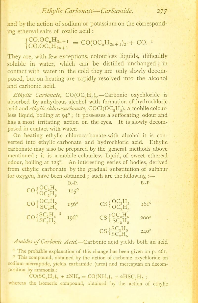and by the action of sodium or potassium on the correspond- ing ethereal salts of oxalic acid : (CO.OC„H,„+i \CO.OCnH2n+ 1 = CO(OC„H2,+ i)2 + CO. ‘ They are, with few exceptions, colourless liquids, difficultly soluble in water, which can be distilled unchanged 3 in contact with water in the cold they are only slowly decom- posed, but on heating are rapidly resolved into the alcohol and carbonic acid. Ethylic Carbonate, CO(OC2H5)^.—Carbonic oxychloride is absorbed by anhydrous alcohol with formation of hydrochloric acid and ethylicchlorocarbonate, COC^OCjHj), a mobile colour- less liquid, boiling at 94° ; it possesses a suffocating odour and has a most irritating action on the eyes. It is slowly decom- posed in contact with water. On heating ethylic chlorocarbonate with alcohol it is con- verted into ethylic carbonate and hydrochloric acid. Ethylic carbonate may also be prepared by the general methods above mentioned ; it is a mobile colourless liquid, of sweet ethereal odour, boiling at 125°. An interesting series of bodies, derived from ethylic carbonate by the gradual substitution of sulphur for oxygen, have been obtained ; such are the following :— B.-P. B.-P. “iScS 125° 156° CS 1 ^^2^5 161° c°ilc:S: “ 196° SC^H, 200° pc(SCoH^ 240° Amides of Carbo7iic Acid.—Carbonic acid yields both an acid ' The probable explanation of this change has been given on p. 261. ® This compound, obtained by the action of carbonic oxychloride on sodium-mercaptide, yields carbamide (urea) and mercaptan on decom- position by ammonia; COlSCaH.,)^ + 2NH2 = COCNIIjIj + 2IISC2H5 ; whereas the isomeric compound, obtained by the action of ethylic