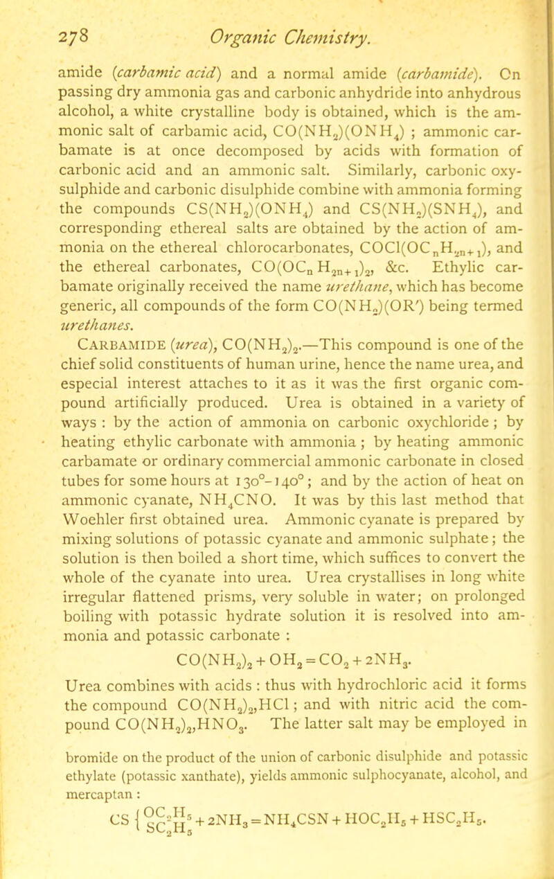 amide {carbamic acid) and a normal amide (carbamide). On passing dry ammonia gas and carbonic anhydride into anhydrous alcohol, a white crystalline body is obtained, which is the am- monic salt of carbamic acid, CO(NH2)(ONHJ ; ammonic car- bamate is at once decomposed by acids with formation of carbonic acid and an ammonic salt. Similarly, carbonic oxy- sulphide and carbonic disulphide combine with ammonia forming the compounds CS(NH2)(ONHJ and CS(NH„)(SNHJ, and corresponding ethereal salts are obtained by the action of am- monia on the ethereal chlorocarbonates, COCl(OCnH^n+,), and the ethereal carbonates, CO(OCn H2n+5)2, &c. Ethylic car- bamate originally received the name urethane., which has become generic, all compounds of the form CO(NH„)(OR') being termed urethanes. Carbamide (urea), CO(NH2)2.—This compound is one of the chief solid constituents of human urine, hence the name urea, and especial interest attaches to it as it was the first organic com- pound artificially produced. Urea is obtained in a variety of ways ; by the action of ammonia on carbonic oxychloride ; by heating ethylic carbonate with ammonia ; by heating ammonic carbamate or ordinary commercial ammonic carbonate in closed tubes for some hours at 130°-140°; and by the action of heat on ammonic cyanate, NH^CNO. It was by this last method that Woehler first obtained urea. Ammonic cyanate is prepared by mixing solutions of potassic cyanate and ammonic sulphate; the solution is then boiled a short time, which suffices to convert the whole of the cyanate into urea. Urea crystallises in long white irregular flattened prisms, veiy soluble in water; on prolonged boiling with potassic hydrate solution it is resolved into am- monia and potassic carbonate : C0(NH2)2 + oh, = CO2 + 2NH3. Urea combines with acids : thus with hydrochloric acid it forms the compound CO(NH2)o,HCl; and with nitric acid the com- pound C0(NH2)„HN03. The latter salt may be employed in bromide on the product of the union of carbonic disulphide and potassic ethylate (potassic .xanthate), yields ammonic sulphocyanate, alcohol, and mercaptan: CS I + 2NH3 = NIUCSN + HOC^IIs + HSCJI5.