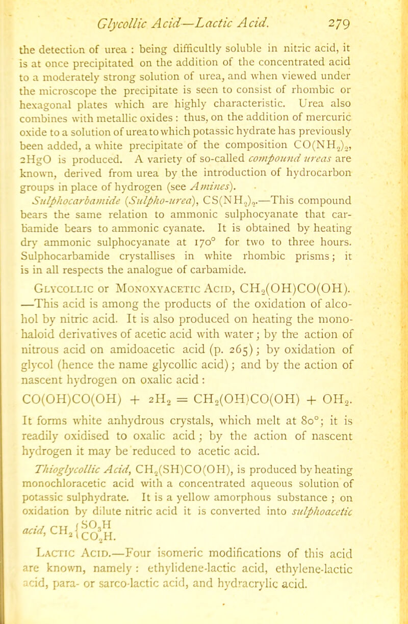 the detection of urea : being difficultly soluble in nitric acid, it is at once precipitated on the addition of the concentrated acid to a moderately strong solution of urea, and when viewed under the microscope the precipitate is seen to consist of rhombic or hexagonal plates which are highly characteristic. Urea also combines with metallic oxides : thus, on the addition of mercuric oxide to a solution of ureato which potassic hydrate has previously been added, a white precipitate of the composition CO(NH2)„, aHgO is produced. A variety of so-called comp02md ureas are known, derived from urea by the introduction of hydrocarbon groups in place of hydrogen (see Amines). Sulphocarbamide {Sulpho-urea), CS(NH„)2.—This compound bears the same relation to ammonic sulphocyanate that car- bamide bears to ammonic cyanate. It is obtained by heating dr>' ammonic sulphocyanate at 170° for two to three hours. Sulphocarbamide crystallises in white rhombic prisms; it is in all respects the analogue of carbamide. Glycollic or Monoxyacetic Acid, CHo(OH)CO(OH). —This acid is among the products of the oxidation of alco- hol by nitric acid. It is also produced on heating the mono- haloid derivatives of acetic acid with water; by the action of nitrous acid on amidoacetic acid (p. 265); by oxidation of glycol (hence the name glycollic acid); and by the action of nascent hydrogen on oxalic acid : CO(OH)CO(OH) -h 2H2 = CH2(0H)C0(0H) -f OH,- It forms white anhydrous crystals, which melt at 80°; it is readily oxidised to oxalic acid ; by the action of nascent hydrogen it may be reduced to acetic acid. Thioglycollic Acid, CH2(SH)CO(OH), is produced by heating monochloracetic acid with a concentrated aqueous solution of potassic sulphydrate. It is a yellow amorphous substance ; on oxidation by dilute nitric acid it is converted into stdphoacetic acid, Lactic Acid.—Four isomeric modifications of this acid are known, namely : ethylidene-lactic acid, ethylene-lactic acid, para- or sarco-lactic acid, and hydracrylic acid.