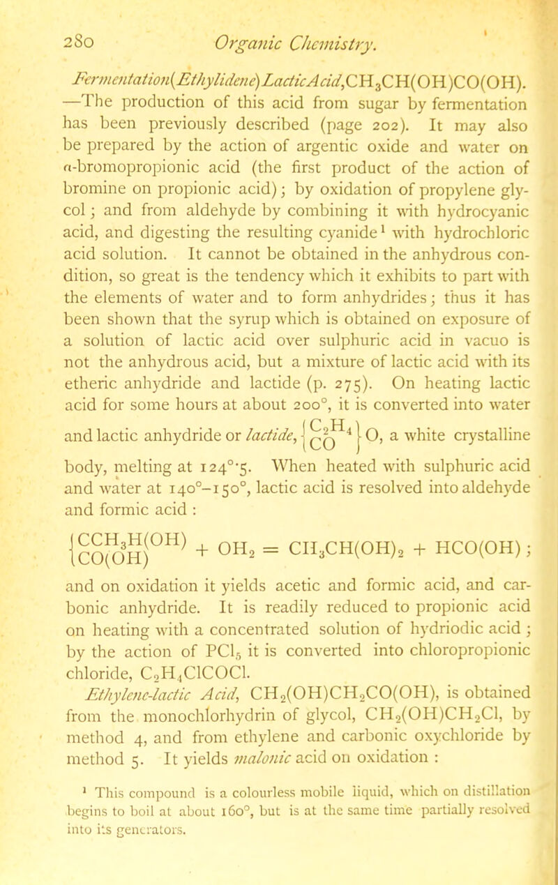 Ftrme7iiatio7i{Eihylide7ie)LacticAcid,CY{^C}l{OU)CO{0'B.). —The production of this acid from sugar by fermentation has been previously described (page 202). It may also be prepared by the action of argentic oxide and water on a-bromopropionic acid (the first product of the action of bromine on propionic acid); by oxidation of propylene gly- col ; and from aldehyde by combining it wath hydrocyanic acid, and digesting the resulting cyanide * with hydrochloric acid solution. It cannot be obtained in the anhydrous con- dition, so gi'eat is the tendency which it exhibits to part with the elements of water and to form anhydrides; thus it has been shown that the syrup which is obtained on exposure of a solution of lactic acid over sulphuric acid in vacuo is not the anhydrous acid, but a mixture of lactic acid with its etheric anhydride and lactide (p. 275). On heating lactic acid for some hours at about 200°, it is converted into water and lactic anhydride or lactide., | ^ | O, a white crystalline body, melting at i24°'5. When heated with sulphuric acid and water at 140°-!50°, lactic acid is resolved into aldehyde and formic acid : and on oxidation it yields acetic and formic acid, and car- bonic anhydride. It is readily reduced to propionic acid on heating with a concentrated solution of hydriodic acid ; by the action of PCI5 it is converted into chloropropionic chloride, CoH^ClCOCl. Ethyle7ie-lactic Acid, CH2(OH)CH2CO(OH), is obtained from the monochlorhydrin of glycol, CH2(0H)CH2C1, by method 4, and from ethylene and carbonic oxychloride by method 5. It yields 77ialo7iic acid on o.xidation : * This compound is a colourless mobile liquid, which on distillation begins to boil at about 160°, but is at the same time partially resolved into its generators. CCHgmOH) CO(OH) -1- OH2 = CIl3CH(OH)2 + HCO(OH);