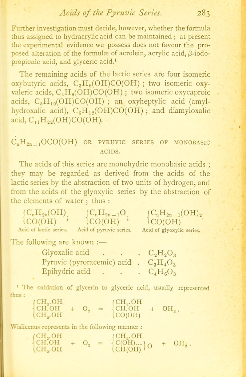 Further investigation must decide, however, whether the formula thus assigned to hydracrylic acid can be maintained ; at present the experimental evidence we possess does not favour the pro- posed alteration of the formulae of acrolein, acrylic acid, /3-iodo- propionic acid, and glyceric acid.' The remaining acids of the lactic series are four isomeric o.xybutjTic acids, C3Hg(OH)CO(OH) ; two isomeric oxy- valeric acids, C4H3(OH)CO(OH); two hsomeric oxycaproic acids, C3Hio(OH)CO(OH) ; an oxyheptylic acid (amyl- hydroxalic acid), CgH,2(OH)CO(OH) ; and diamyloxalic acid, C,,Ho,(OH)CO(OH). CnH2n_iOCO(OH) OR PYRUVIC SERIES OF MONOBASIC ACIDS. The acids of this series are monohydric monobasic acids ; they may be regarded as derived from the acids of the lactic series by the abstraction of two units of hydrogen, and from the acids of the glyoxylic series by the abstraction of the elements of water ; thus : Acid of lactic series. Acid of pyruvic series. Acid of glyoxylic series. The following are known :— Glyoxalic acid . . . C2H2O3 Pyruvic (pyroracemic) acid . C3H4O3 Epihydric acid . . . C4Hg03 ' The oxidation of glycerin to glyceric acid, usually represented thus : (C„H2„(0H) iCO(OH) ^ C,iH2n_lO f CnH2n_ 1(011)2 CO(OH) ' ICO(OH) CH^.OH CH.OH + O2 CHj.OII CH.OH -f OH Wislicenus represents in the following manner : fCHj.OH fCH^.OH J CH.OH + O. = fCHj.OH JCH.OH (CHj.OH CH^.OH + OH5.