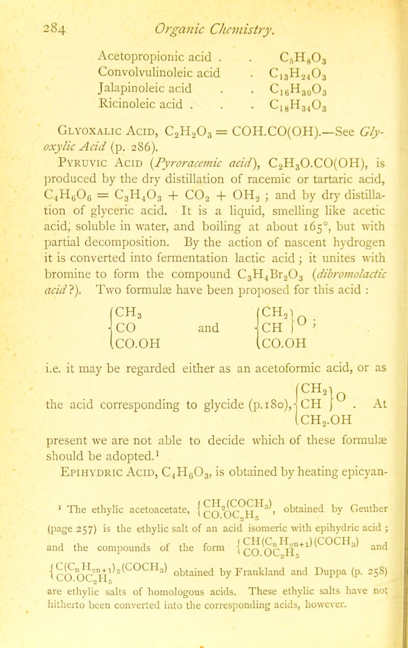Acetopropionic acid . Convolvulinoleic acid Jalapinoleic acid Ricinoleic acid . CsHg03 C13H24O3 C16H30O3 C18H34O3 Glyoxalic Acid, C2H2O3 = COH.CO(OH).—See Gly- oxylic Acid (p. 286). Pyruvic Acid {Pyroracemic acid), C2H30.C0(0H), is produced by the dry distillation of racemic or tartaric acid, C4H6O6 = C3H4O3 + CO2 + OH2 ; and by dry distilla- tion of glyceric acid. It is a liquid, smelling like acetic acid, soluble in water, and boiling at about 165°, but with partial decomposition. By the action of nascent hydrogen it is converted into fermentation lactic acid; it unites with bromine to form the compound C3H4Br203 {dibroniolactic acid}). Two formulce have been proposed for this acid : (CH3 jeo (CO.OH and CH'tO CO.OH i.e. it may be regarded either as an acetoformic acid, or as the acid corresponding to glycide (p. 180), O CH, CH CH2.OH At present we are not able to decide which of these fonnulse should be adopted. * Epihydric Acid, C4Hg03, is obtained by heating epicyan- * The ethylic acetoacetate, { qq obtained by Geuther (page 257) is the ethylic salt of an acid isomeric with epihydric acid ; and the compounds of the form | 't CO obtained by Frankland and Duppa (p. 258) are ethylic salts of homologous acids. These ethylic salts have not hitherto been converted into the corresponding acids, however.