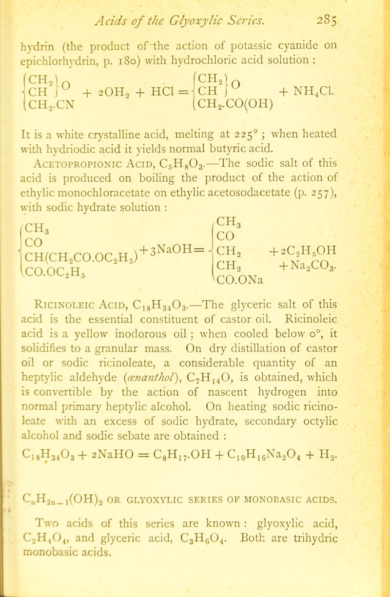hydrin (the product of the action of potassic cyanide on epichlorhydrin, p. 180) with hydrochloric acid solution : CH + 2OH0 + HCl = CH +NH,C1. CHo.CN ■ CH2.C0(0H) It is a white crj^stalline acid, melting at 225° ; when heated with hydriodic acid it yields normal butyric acid. Acetopropionic Acid, CsHgOs-—The sodic salt of this acid is produced on boiling the product of the action of ethylic monochloracetate on ethylic acetosodacetate (p. 257), with sodic hydrate solution ; (CH3 Jco ■ CH(CHoCO.OC2H5) + 3NaOH= iCO.OCaHs /CH3 CO - CH2 CH2 ^CO.ONa + 2C2H,0H + Na2C03. Ricinoleic Acid, C,3113403.—The glyceric salt of this acid is the essential constituent of castor oil. Ricinoleic acid is a yellow inodorous oil; when cooled below 0°, it solidifies to a granular mass. On dry distillation of castor oil or sodic ricinoleate, a considerable quantity of an heptylic aldehyde {cenanthol), C7H14O, is obtained, which is convertible by the action of nascent hydrogen into normal primary heptylic alcohol. On heating sodic ricino- leate wth an excess of sodic hydrate, secondary octylic alcohol and sodic sebate are obtained : C18H34O3 -1- 2NaHO = CgHi^.OH -h CioH,6Na204 -f H2. i- ' CoH2n_i(OH)2 OR GLYOX\T.IC SERIES OF MONOBASIC ACIDS. I Two acids of this series are known : glyoxylic acid, C2H4O4, and glyceric acid, C3H6O4. Both are trihydric monobasic acids.