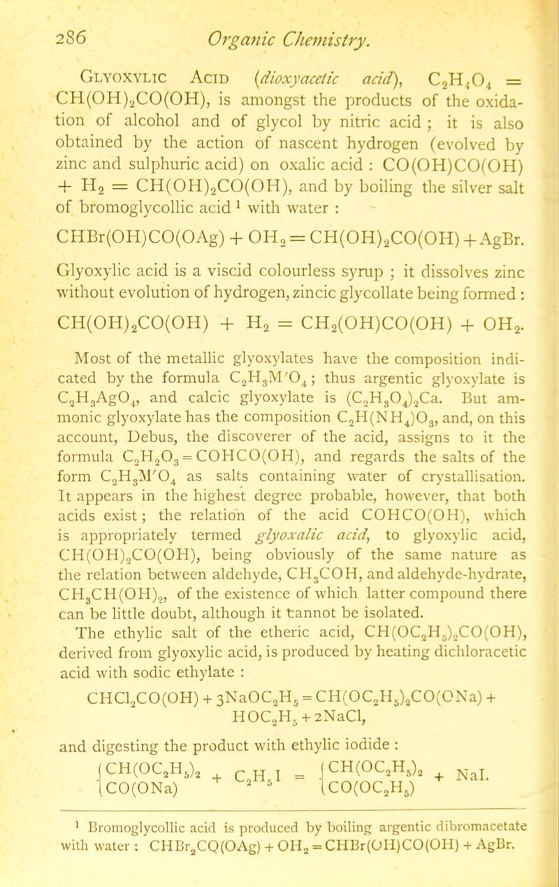 CiLYOXYLic Acid (dioxyacdic acid), C2H4O4 = CH(0H).2C0(0H), is amongst the products of the oxida- tion of alcohol and of glycol by nitric acid ; it is also obtained by the action of nascent hydrogen (evolved by zinc and sulphuric acid) on oxalic acid : CO(OH)CO(OH) -f Hj = CH(0H)2C0(0H), and by boiling the silver salt of bromoglycollic acid * with water : CHBr(OH)CO(OAg) + OH2 = CH(OH)2CO(OH) -h AgBr. Glyoxylic acid is a viscid colourless syrup ; it dissolves zinc without evolution of hydrogen, zincic glycollate being formed; CH(0H)2C0(0H) + H2 = CH2(0H)C0(0H) -f OH2. Most of the metallic glyoxylates have the composition indi- cated by the formula C2HgM'04; thus argentic glyoxylate is C2HgAg04, and calcic glyoxylate is (C„H304)jCa. But am- monic glyoxylate has the composition C2H(NH4)03, and, on this account, Debus, the discoverer of the acid, assigns to it the formula CoH^Og = COHCO(OH), and regards the salts of the form C2Hg]M'04 as salts containing water of crystallisation. It appears in the highest degree probable, however, that both acids exist; the relation of the acid COHCO(OH), which is appropriately termed glyoxalic acid, to glyoxylic acid, CH(0H)2C0(0H), being obviously of the same nature as the relation between aldehyde, CHgCOH, and aldehyde-hydrate, CHgCH(OH)2, of the existence of which latter compound there can be little doubt, although it tannot be isolated. The ethylic salt of the etheric acid, CH(OC2Hg)2CO(OH), derived from glyoxylic acid, is produced by heating dichloracetic acid with sodic ethylate : CHCl2CO(OH) + 3NaOC2Hg = CH(OC2Hg)2CO(ONa) + HOCgHg + zNaCl, and digesting the product with ethylic iodide : (CH(OC2Hg)2 iCO(ONa) C*Hgl = CH(OC2Hg)2 CO(OC2Hg) * Bromoglycollic acid is produced by boiling argentic dibromacetate with water ; CHBrgCQ(OAg) + OHg = CHBr(OH)CO(OH) + AgBr.