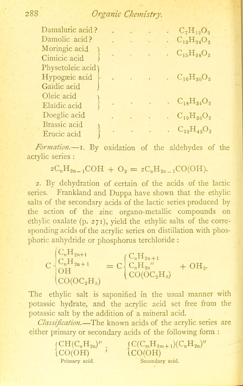 Dainaluric acid ? Damolic acid? Moringic acid Cimicic acid Physetoleic acid' Hypogseic acid Gaidic acid Oleic acid Elaidic acid Doeglic acid Brassic acid Erucic acid 1 C7H12O 7 IT-1 2'^2 Formation.—i. By oxidation of the aldehydes of the acrylic series : 2. By dehydration of certain of the acids of the lactic series. Frankland and Duppa have shown that the ethylic salts of the secondary acids of the lactic series produced by the action of the zinc organo-metallic compounds on ethylic oxalate (p. 271), yield the ethylic salts of the corre- sponding acids of the acrylic series on distillation with phos- phoric anhydride or phosphorus terchloride : The ethylic salt is saponified in the usual manner with potassic hydrate, and the acrylic acid set free from the potassic salt by the addition of a mineral acid. Classification.—The known acids of the acrylic series are either primary or secondary acids of the following form : 2C,H2,_iCOH 4-02 = 2QH2n_lCO(OH). 2n+l Q _ ^nKi2n+ 1 OH C0(0C2H,,) CH(C„H2„) . CO(OH) C(C„,H2„,+ ,)(CnH2n) CO(OH) Primary acid. Secondary acid.