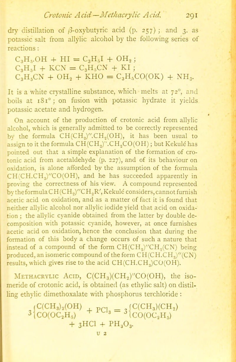 dry distillation of /3-oxybutyric acid (p. 257) ; and 3. as potassic salt from allylic alcohol by the following series of reactions: C3H,.0H 4- hi = CgH,! + OH2; C3H5I + KCN = CaH.CN + KI ; C3H5CN + OH, + KHO = C3H3C0(0K) + NH3. It is a white crj’Stalline substance, which melts at 72°, and boils at 181°; on fusion with potassic hydrate it yields potassic acetate and hydrogen. On account of the production of crotonic acid from allylic alcohol, which is generally admitted to be correctly represented by the formula CH(CH„)-CH2(OH), it has been usual to assign to it the formula CH(CH„).CH2CO(OH); but Kekuld has pointed out that a simple explanation of the formation of cro- tonic acid from acetaldehyde (p. 227), and of its behaviour on oxidation, is alone afforded by the assumption of the formula CH(CH.CH3)C0(0H), and he has succeeded apparently in proving the correctness of his view. A compound represented by theformulaCH (CH„)CH^R', Kekule considers, cannot furnish acetic acid on oxidation, and as a matter of fact it is found that neither allylic alcohol nor allylic iodide yield that acid on oxida- tion ; the allylic cyanide obtained from the latter by double de- composition with potassic cyanide, however, at once furnishes acetic acid on oxidation, hence the conclusion that during the formation of this body a change occurs of such a nature that instead of a compound of the form CH(CH„)CH2(CN) being produced, an isomeric compound of the form CH(CH.CH3)(CN) results, which gives rise to the acid CH(CH.CH3)CO(OH). Meth.'^crylic Acid, C(CH3)(CH2)C0(0H), the iso- meride of crotonic acid, is obtained (as ethylic salt) on distil- ling ethylic dimethoxalate with phosphorus terchloride : 3 |C(CH3)3(0H) p, _ |C(CH3)(CH,) |C0(0C2H5)  '^1cO(OC,H3) -f 3HC1 + PH303. U 2