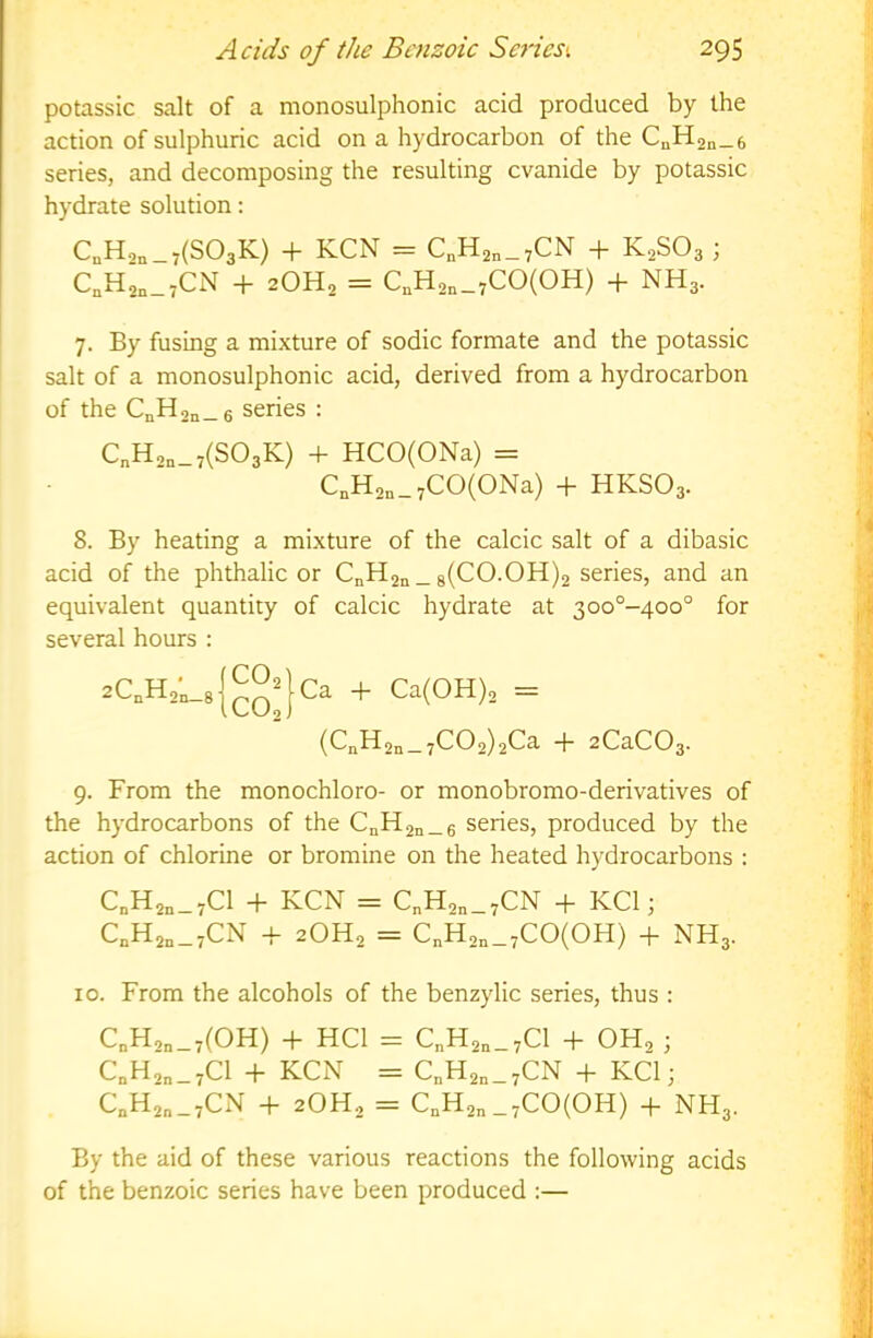 potassic salt of a monosulphonic acid produced by the action of sulphuric acid on a hydrocarbon of the C^Han-e series, and decomposing the resulting evanide by potassic hydrate solution: C„Ha„_7(S03K) + KCN = C„Han_7CN + K2SO3 ; CaHan-rCN + 2OH2 = C,H2„_7CO(OH) + NH3. 7. By fusmg a mixture of sodic formate and the potassic salt of a monosulphonic acid, derived from a hydrocarbon of the C„H2n_6 series : C„H,„_7(S03K) 4- HCO(ONa) = C„H2n_7CO(ONa) + HKSO3. 8. By heating a mixture of the calcic salt of a dibasic acid of the phthalic or CnH2n_ 8(CO.OH)2 series, and an equivalent quantity of calcic hydrate at 3oo°-4oo° for several hours : 2C,H2;_8{^Q^}Ca + Ca(OH)2 = (C„H2q_ 7C02)2Ca + 2CaC03- 9. From the monochloro- or monobromo-derivatives of the hydrocarbons of the CnH2n_6 series, produced by the action of chlorine or bromine on the heated hydrocarbons : CoH2„_7C1 + KCN = C„H2„_7CN + KCl; C„H2„_7CN -f 2OH2 = C„H2,_7C0(0H) + NH3. 10. From the alcohols of the benzylic series, thus : C„H2„_7(0H) + HCl = C„H2„_7C1 + OH2 3 C„H,„_7C1 + KCN = C„H2n_7CN + KCl; C„H2„_7CN + 2OH2 = C,H2„_7C0(0H) + NH3. By the aid of these various reactions the following acids of the benzoic series have been produced :—