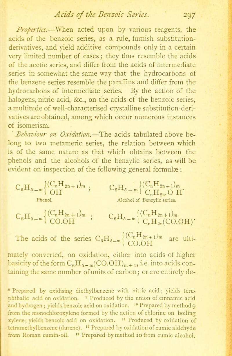 Properties.—When acted upon by various reagents, the acids of tlie benzoic series, as a rule, furnish substitution- derivatives, and yield additive compounds only in a certain very limited number of cases; they thus resemble the acids of the acetic series, and differ from the acids of intermediate series in somewhat the same way that the hydrocarbons of the benzene series resemble the paraffins and differ from the hydrocarbons of intermediate series. By the action of the halogens, nitric acid, &c., on the acids of the benzoic series, a multitude of well-characterised crystalline substitution-deri- vatives are obtained, among which occur numerous instances of isomerism. Behaviour on Oxidation.—The acids tabulated above be- long to two metameric series, the relation between which is of the same nature as that which obtains between the phenols and the alcohols of the benzylic series, as will be e\ident on inspection of the following general formulae : p u f(CnH2n+i)n p pr |(CnH2n + l)n PhenoL C„H2,.0 h Alcohol of Benzylic series. C«H 5 —m (^•0^211 H- l)m CO.OH CTI 5 —m (CnH2n -(-1 )m C„H2„(C0.0H)- The acids of the series C6H5_m (CnH2n + 1 Im CO.OH are ulti- mately converted, on oxidation, either into acids of higher I basicity of the form C6H5_m(CO.OH)m +1, i.e. into acids con- taining the same number of units of carbon; or are entirely de- * Prepared by oxidising diethylbenzene with nitric acid; yields tere- phthalic acid on oxidation. “ Produced by the union of cinnamic acid and hydrogen ; yields benzoic acid on oxidation. • Prepared by method 9 from the monochloroxylene formed by the action of chlorine on boiling xylene; yields benzoic acid on oxidation.  Produced by oxidation of tetramethylbenzene (durene). Prepared by oxidation of cumic aldehyde from Roman cumin-oil. ” Prepared by method 10 from cumic alcohol.