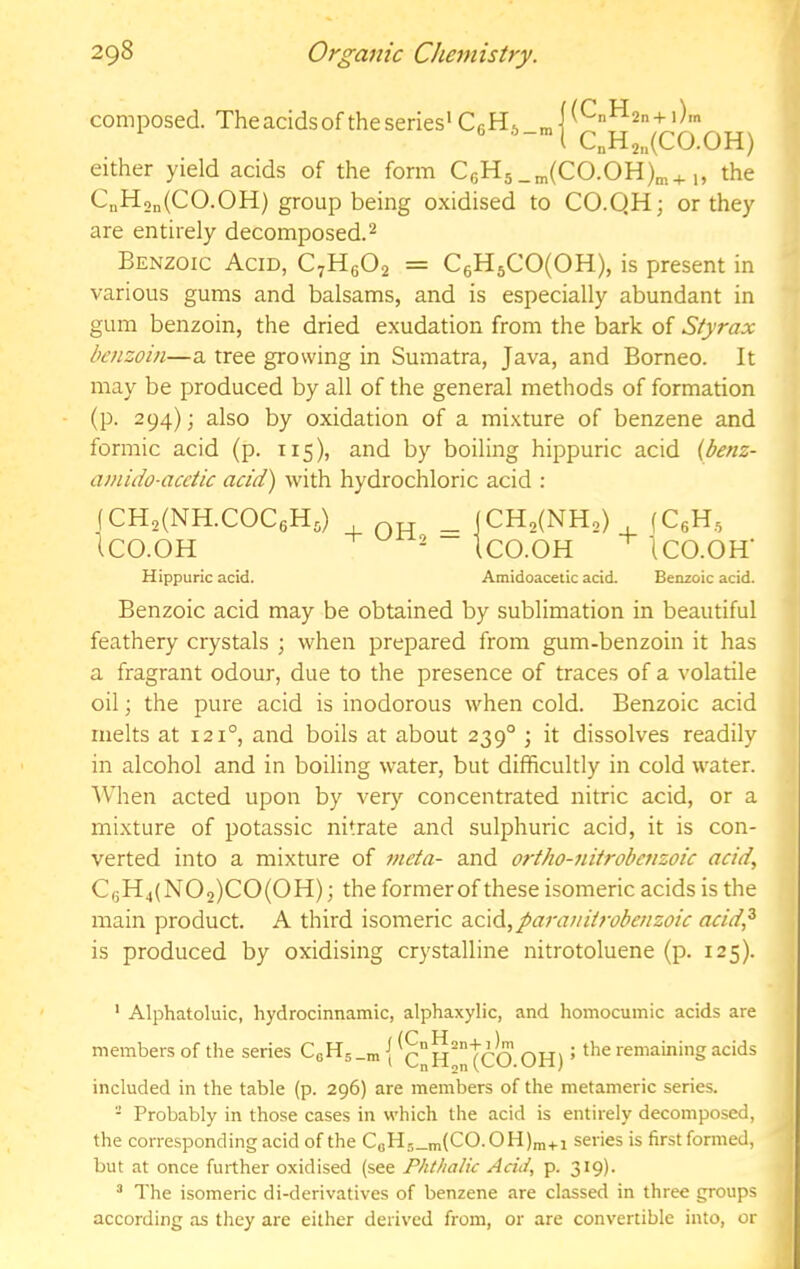 composed. The acids of the series' CeHj_, [ (C„H2n + l)rn C„H2„(C0.0H) either yield acids of the form C6H5_„(CO.OH)„+,, the CnHon(CO.OH) group being oxidised to CO.QH; or they are entirely decomposed.^ Benzoic Acid, C7H6O2 = C6H5CO(OH), is present in various gums and balsams, and is especially abundant in gum benzoin, the dried exudation from the bark of Styrax benzoin—a tree growing in Sumatra, Java, and Borneo. It may be produced by all of the general methods of formation (p. 294); also by oxidation of a mixture of benzene and formic acid (p. 115), and by boiling hippuric acid {benz- amido-acctic acid) with hydrochloric acid : fCH2(NH.COC6H5) , OH = (CH,(NH2) , (CeH, ICO.OH - ICO.OH ICO.OH’ Hippuric acid. Amidoacetic acid. Benzoic acid. Benzoic acid may be obtained by sublimation in beautiful feathery crystals ; when prepared from gum-benzoin it has a fragrant odour, due to the presence of traces of a volatile oil; the pure acid is inodorous when cold. Benzoic acid melts at 121°, and boils at about 239° ; it dissolves readily in alcohol and in boiling water, but difficultly in cold water. When acted upon by very concentrated nitric acid, or a mixture of potassic nitrate and sulphuric acid, it is con- verted into a mixture of meta- and ortho-nitrobenzoic acid., CgH4(NO,)CO(OH); the formerof these isomeric acids is the main product. A third isomeric a.c\d,paraniirobenzoic acid^ is produced by oxidising crystalline nitrotoluene (p. 125). ' Alphatoluic, hydrocinnamic, alphaxylic, and homocumic acids are members of the series CsH5_n, {OH) ’ remaining acids included in the table (p. 296) are members of the metameric series. - Probably in those cases in which the acid is entirely decomposed, the corresponding acid of the CoH5_m(CO.OH)m+i series is first formed, but at once further oxidised (see Phthalic Acid, p. 319). ^ The isomeric di-derivatives of benzene are classed in three groups according as tliey are either derived from, or are convertible into, or