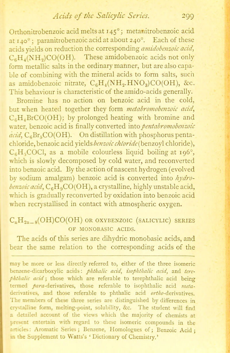 Orthonitrobenzoic acid melts at 145°; metanitrobenzoic acid at 140° \ paranitrobenzoic acid at about 240°. Each of these acids yields on reduction the corresponding atnidobenzoic acid, C6H4(NH2)C0(0H). These amidobenzoic acids not only form metallic salts in the ordinary manner, but are also capa- ble of combining with the mineral acids to form salts, such as amidobenzoic nitrate, CgH4(NH2.HN03)C0(0H), &c. This behaviour is characteristic of the amido-acids generally. Bromine has no action on benzoic acid in the cold, but when heated together they form inetabromobenzoic acid, C5H4BrCO(OH): by prolonged heating with bromine and water, benzoic acid is finally converted intopentabro7)iobenzoic acid, C6Br3CO(OH). On distillation with phosphorus penta- chloride, benzoic acid 'p.d^Ai.beiizoic chloride if &moy\ chloride), CeH^COCl, as a mobile colourless liquid boiling at 196°, which is slowly decomposed by cold water, and reconverted into benzoic acid. By the action of nascent hydrogen (evolved by sodium amalgam) benzoic acid is converted into hydro- benzoic acid, C6H9C0(0H), a crystalline, highly unstable acid, which is gradually reconverted by oxidation into benzoic acid when recr}’stallised in contact with atmospheric oxygen. CnHon_8(OH)CO(OH) OR OXYBENZOIC (SALICYLIC) SERIES OF MONOBASIC ACIDS. The acids of this series are dihydric monobasic acids, and bear the same relation to the corresponding acids of the may be more or less directly referred to, either of the three isomeric benzene-dicarboxylic acids: phthalic acid, isophthalic acid, and tere- phthalic acid; those which are referable to terephthalic acid being termed /nra-derivatives, those referable to isophthalic acid 7>teta- derivatives, and those referable to phthalic acid crMo-derivatives. The members of these three series are distinguished by differences in crystalline form, melting-point, solubility, &c. The student will find a detailed account of the views which the majority of chemists at present entertain with regard to these isomeric compounds in the articles: Aromatic .Series; Benzene, Homologues of; Benzoic Acid; in the Supplement to Watts’s ‘ Dictionary of Chemistry.’