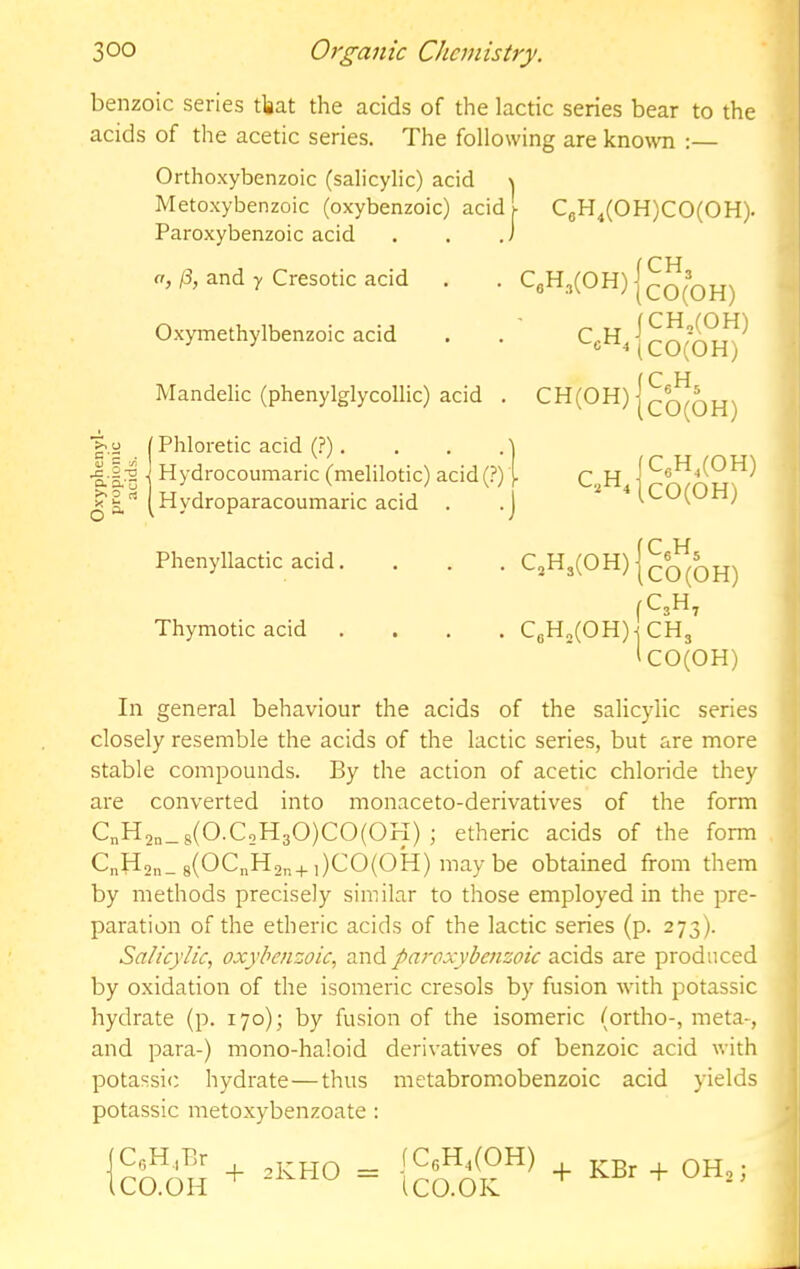 benzoic series tlgat the acids of the lactic series bear to the acids of the acetic series. The following are kno\vn :— Orthoxybenzoic (salicylic) acid \ Metoxybenzoic (oxybenzoic) acid i- C8H^(0H)C0(0H). Paroxybenzoic acid . , .) ft and y Cresotic acid . . QH3(0H) Oxymethylbenzoic acid . . *“0^4 Mandelic (phenylglycollic) acid . 111 Hydrocoumaric (melilotic) acid (?) { c.,H, I J’S[Hydroparacoumaric acid . .j iCU(Ut-i) Phenyllactic acid. . . . CjH3(0H) fC3H, Thymotic acid .... CgH„(OH)-j CHj ICO(OH) In general behaviour the acids of the salicylic series closely resemble the acids of the lactic series, but are more stable compounds. By the action of acetic chloride they are converted into monaceto-derivatives of the form CnH2n_8(O.CoH30)CO(OH) etherfc acids of the form C„H2n_ 8(0CnH,„+,)CO(OH) may be obtained from them by methods precisely similar to those employed in the pre- paration of the etheric acids of the lactic series (p. 273). Salicylic, oxybenzoic, and paroxybenzoic acids are produced by oxidation of the isomeric cresols by fusion with potassic hydrate (p. 170); by fusion of the isomeric (ortho-, meta-, and para-) mono-haloid derivatives of benzoic acid with potassic hydrate—thus metabromobenzoic acid yields potassic metoxybenzoate : (CeH.Br (CO.OH 2KHO fC6H,(0H) iCO.OK -j- KBr -f- OH2 j