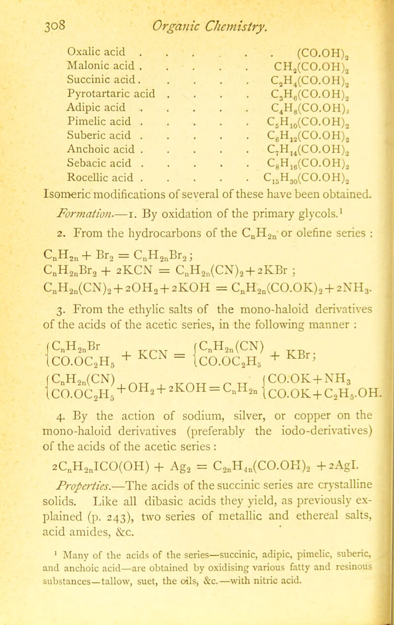 Oxalic acid . Malonic acid . Succinic acid. Pyrotartaric acid Adipic acid Pimelic acid . Suberic acid . Anchoic acid . Sebacic acid . Rocellic acid . (CO.OH)j CHj(CO.OH)j C,H,(CO.OH), C3H„(C0.0H), C4Hg(CO.OH), C3H,o(CO.OH)3 CeH,,(CO.OH), C,H,,(C0.0H)3 C8H,,(C0.0H), C,3H3o(CO.OH)3 Isonaeric modifications of several of these have been obtained. Formation.—i. By oxidation of the primary glycols.* 2. From the hydrocarbons of the CnHgn or olefine series : CnHjn + Bra = C^HanBra; C„Ha„Bra + 2KCN = C,Ha„(CN)a + 2KBr ; C„Ha„(CN)2 + 20Ha + 2K0H = C,Ha,(CO.OK)a +2NH3. 3. From the ethylic salts of the mono-haloid derivatives of the acids of the acetic series, in the following manner ; jC„Ha„Br _ fC„Ha„(CN) (CO.OCaHg + “ ICO.OC2H5 |CnHan(CN) OH 1 CO.OCaHg + 2ROH — C,,Ha„ + KBr; CO.OK-fNHg CO.OK + CaHg.OH. 4. By the action of sodium, silver, or copper on the mono-haloid derivatives (preferably the iodo-derivatives) ^ of the acids of the acetic series : 2C„Ha„ICO(OH) -f Aga = Ca„H,„(CO.OH)a +2AgI. Properties.—The acids of the succinic series are crystalline solids. Like all dibasic acids they yield, as previously e.x- plained (p. 243), two series of metallic and ethereal salts, acid amides, &c. ' Many of the acids of the series—succinic, adipic, pimelic, suberic, and anchoic acid—are obtained by oxidising various fatty and resinous substances—tallow, suet, the oils, &c.—with nitric acid.