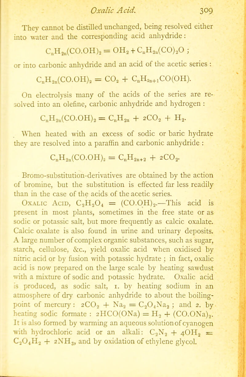 They cannot be distilled unchanged, being resolved either into water and the corresponding acid anhydride: C,H2„(C0.0H)2 = OH2 + C„H2„(C0),0 ; or into carbonic anhydride and an acid of the acetic series : C„H2„(C0.0H)2 = CO2 + C,H2„+iCO(OH). On electrolysis many of the acids of the series are re- solved into an olefine, carbonic anhydride and hydrogen : C,H2„(C0.0H)2 = C„H2„ + 2CO2 + H2. \\Tien heated with an excess of sodic or baric hydrate they are resolved into a paraffin and carbonic anhydride : CnH2n(CO.OH)2 = CnH2n+2 h 2C02- Bromo-substitution-derivatives are obtained by the action of bromine, but the substitution is effected far less readily than in the case of the acids of the acetic series. Oxalic Acid, C2H2O4 = (CO.OH)2.—This acid is present in most plants, sometimes in the free state or as sodic or potassic salt, but more frequently as calcic oxalate. Calcic o.xalate is also found in urine and urinary deposits. A large number of complex organic substances, such as sugar, starch, cellulose, &c., yield oxalic acid when oxidised by nitric acid or by fusion -with potassic hydrate ; in fact, oxalic acid is now prepared on the large scale by heating sawdust with a mixture of sodic and potassic hydrate. Oxalic acid is produced, as sodic salt, i. by heating sodium in an atmosphere of dry carbonic anhydride to about the boiling- point of mercury : 2CO2 -t- Naa = C204Na2 ; and 2. by heating sodic formate ; 2HCO(ONa) = Ho -f (CO.ONa)2. It is al.so formed by warming an aqueous solution of cyanogen with hydrochloric acid or an alkali: C2N2 -h 4OH2 = C2O4H2 -f 2NH3, and by oxidation of ethylene glycol.