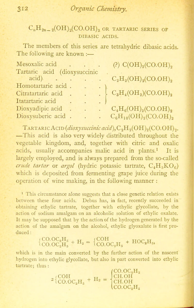 C„H 2n— 2(011)2(00.011)2 OR TARTARIC SERIES OF DIBASIC ACIDS. The members of this series are tetrahydric dibasic acids. The following are known :— Mesoxalic acid Tartaric acid (dioxysuccinic acid) Homotartaric acid . Citratartaric acid Itatartaric acid Dioxyadipic acid Dioxysuberic acid . (?) C(0H)2(C0.0H)2 C2H2(0H)2(C0.0H)2 I C3H,(0H2)(C0.0H)2 C4H6(0H)2(C0.0H)2 C6Hio(OH),(CO.OH)2 Tartaric Acid (^f<?A:j;wa;z/(r^?«V/),C2H2(OH)2(CO.OH)2. —This acid is also very widely distributed throughout the vegetable kingdom, and, together with citric and oxalic acids, usually accompanies malic acid in plants.^ It is largely employed, and is always prepared from the so-called crude tartar or argot (hydric potassic tartrate, C4H5KO6) which is deposited from fermenting grape juice during the operation of wine making, in the following manner : ' Tliis circumstance alone suggests that a close genetic relation exists between these four acids. Debus has, in fact, recently succeeded in obtaining ethylic tartrate, together with ethylic glycollate, by the action of sodium amalgam on an alcoholic solution of ethylic oxalate. It may be supposed that by the action of the hydrogen generated by the action of the amalgam on the alcohol, ethylic glyoxalate is first pro- duced : jCO.OCaHg T T _ jCOH ICO.OC2H5 “ tCO.OCoHg HOQHg, which is in the main converted by the further action of the nascent hydrogen into ethylic glycollate, but also in part converted into ethylic tartrate; thus : CCO.OCJig COH „ _ CH.OH CO.OCJIg + - ■ CH.OH iCO.OCoHg