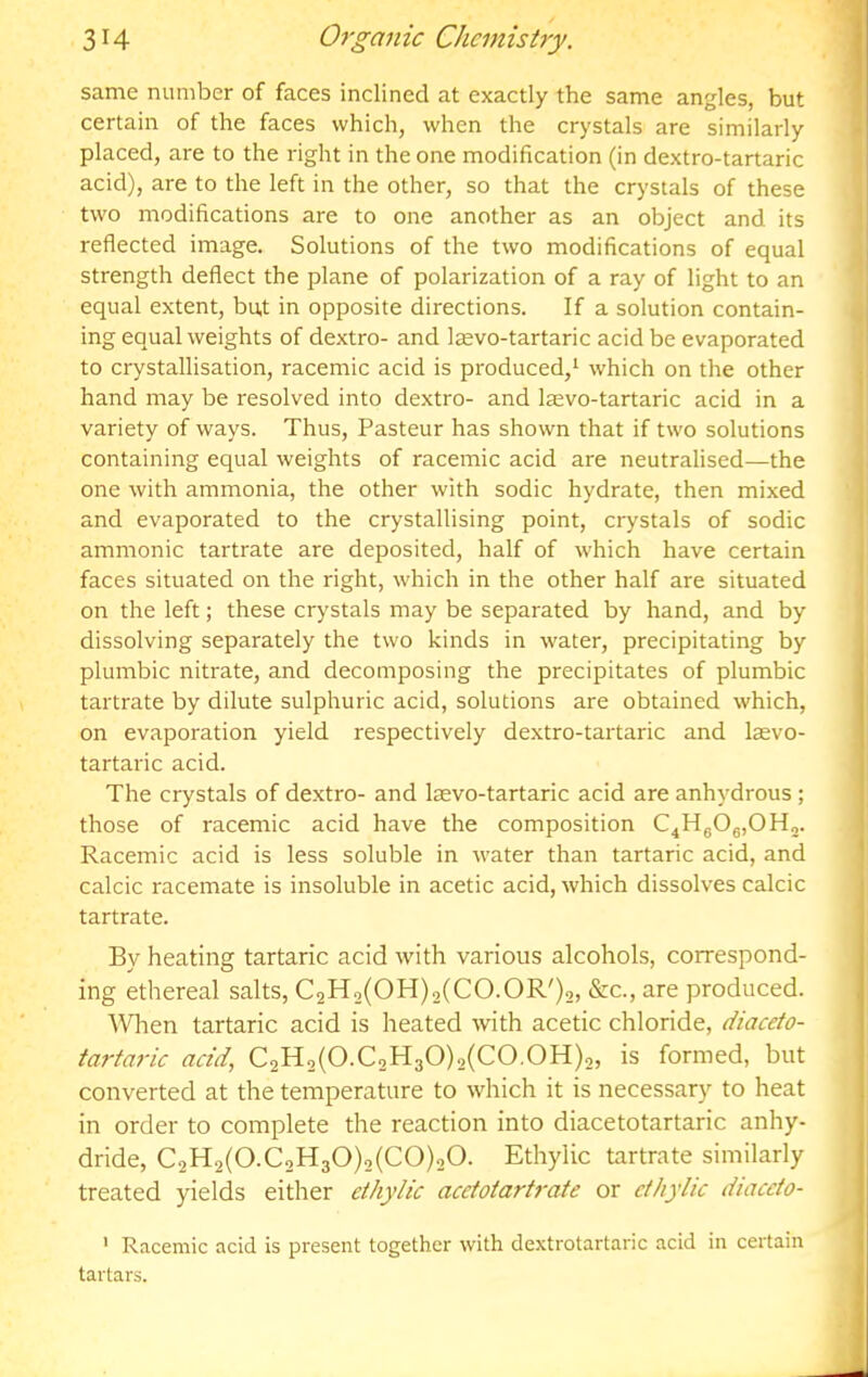 same number of faces inclined at exactly the same angles, but certain of the faces which, when the crystals are similarly placed, are to the right in the one modification (in dextro-tartaric acid), are to the left in the other, so that the crystals of these two modifications are to one another as an object and its reflected image. Solutions of the two modifications of equal strength deflect the plane of polarization of a ray of light to an equal extent, but in opposite directions. If a solution contain- ing equal weights of dextro- and laevo-tartaric acid be evaporated to crystallisation, racemic acid is produced/ which on the other hand may be resolved into dextro- and laevo-tartaric acid in a variety of ways. Thus, Pasteur has shown that if two solutions containing equal weights of racemic acid are neutralised—the one with ammonia, the other with sodic hydrate, then mixed and evaporated to the crystallising point, crystals of sodic amnionic tartrate are deposited, half of which have certain faces situated on the right, which in the other half are situated on the left; these crystals may be separated by hand, and by dissolving separately the two kinds in water, precipitating by plumbic nitrate, and decomposing the precipitates of plumbic tartrate by dilute sulphuric acid, solutions are obtained which, on evaporation yield respectively dextro-tartaric and laevo- tartaric acid. The crystals of dextro- and laevo-tartaric acid are anhydrous; those of racemic acid have the composition C^HgOg,©!!,. Racemic acid is less soluble in water than tartaric acid, and calcic racemate is insoluble in acetic acid, which dissolves calcic tartrate. By heating tartaric acid with various alcohols, correspond- ing ethereal salts, C2H2(OH)2(CO.OR')2, &c., are produced. When tartaric acid is heated with acetic chloride, diaceto- tartaric acid, C2H2(0.C2H30)2(C0.0H)2, is formed, but converted at the temperature to which it is necessary to heat in order to complete the reaction into diacetotartaric anhy- dride, C2H2(0.C2H30)2(C0)20. Ethylic tartrate similarly treated yields either ethylic acetotartrate or cthylic diaceto- ' Racemic acid is present together with dextrotartaric acid in certain tartars.