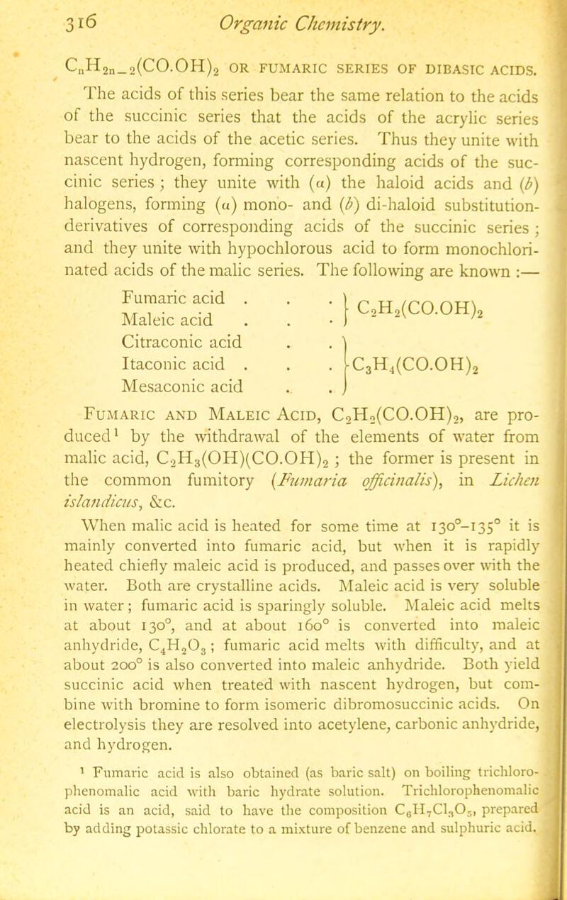 CnH2n_2(CO.OH)2 OR FUMARIC SERIES OF DIBASIC ACIDS. The acids of this series bear the same relation to the acids of the succinic series that the acids of the acrylic series bear to the acids of the acetic series. Thus they unite with nascent hydrogen, forming corresponding acids of the suc- cinic series; they unite with (a) the haloid acids and (t>) halogens, forming (a) mono- and (t>) di-haloid substitution- derivatives of corresponding acids of the succinic series ; and they unite with hypochlorous acid to form monochlori- nated acids of the malic series. The following are kno-vvn :— Fumaric acid , Maleic acid Citraconic acid Itaconic acid Mesaconic acid C2H2(C0.0H)2 |c3H,(CO.OH)2 Fumaric and Maleic Acid, C2H2(C0.0H)2, are pro- duced* by the withdrawal of the elements of water from malic acid, C9H3(OH)(CO.OH)2 ; the former is present in the common fumitory [Fuma7'ia officinalis), in Lichai islandicus, &c. When malic acid is heated for some time at I30°-I35° it is mainly converted into fumaric acid, but when it is rapidly heated chiefly maleic acid is produced, and passes over with the water. Both are crystalline acids. Maleic acid is very' soluble in water ; fumaric acid is sparingly soluble. Maleic acid melts at about 130°, and at about 160° is converted into maleic anhydride, ; fumaric acid melts with difficulty, and at about 200° is also converted into maleic anhydride. Both yield succinic acid when treated with nascent hydrogen, but com- bine with bromine to form isomeric dibromosuccinic acids. On electrolysis they are resolved into acetylene, carbonic anhydride, and hydrogen. ’ Fumaric acid is also obtained (as baric salt) on boiling trichloro- phenomalic acid with baric hydrate solution. Trichlorophenomalic acid is an acid, said to have the composition CgHyCbOs, prepared by adding polassic chlorate to a mixture of benzene and sulphuric acid.